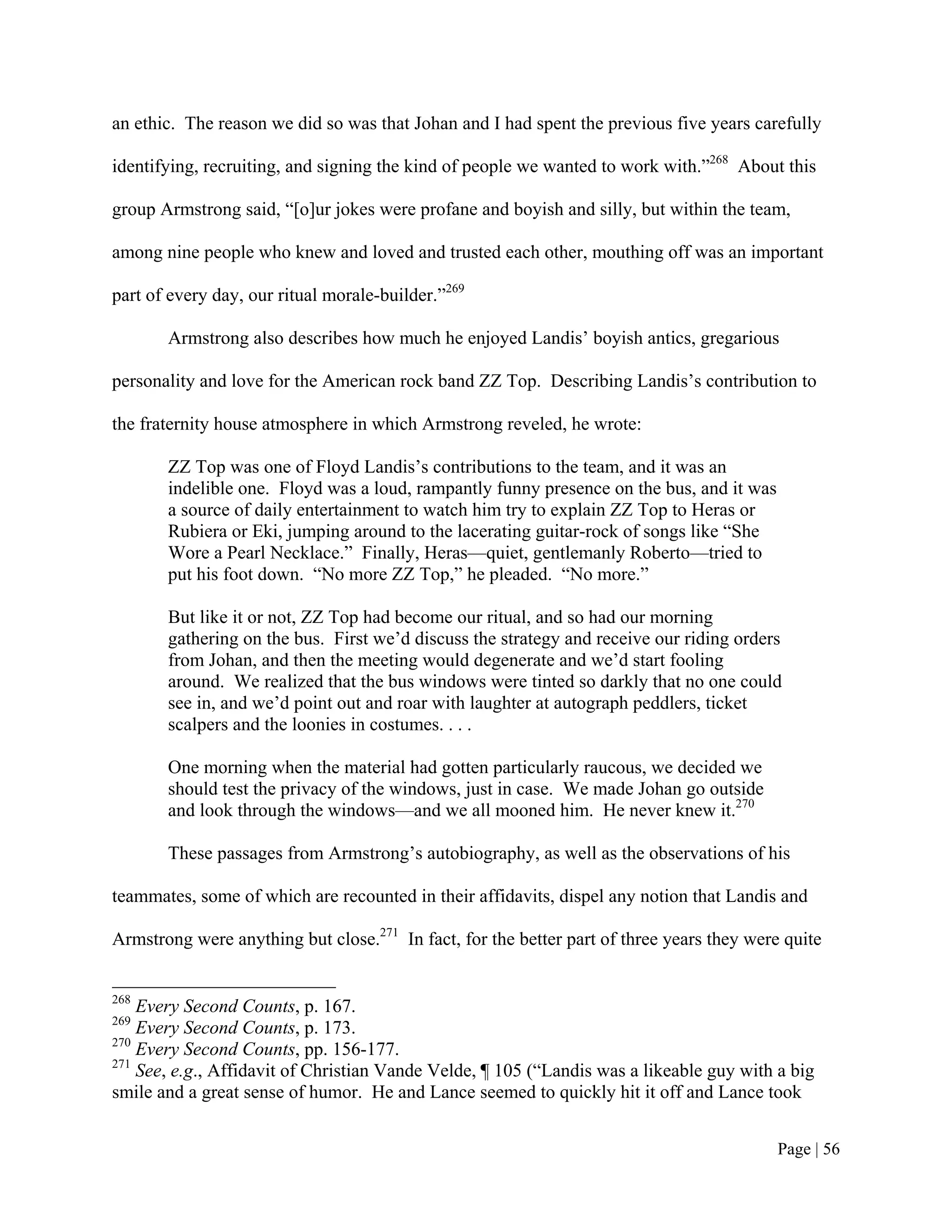 an ethic. The reason we did so was that Johan and I had spent the previous five years carefully

identifying, recruiting, and signing the kind of people we wanted to work with.”268 About this

group Armstrong said, “[o]ur jokes were profane and boyish and silly, but within the team,

among nine people who knew and loved and trusted each other, mouthing off was an important

part of every day, our ritual morale-builder.”269

       Armstrong also describes how much he enjoyed Landis’ boyish antics, gregarious

personality and love for the American rock band ZZ Top. Describing Landis’s contribution to

the fraternity house atmosphere in which Armstrong reveled, he wrote:

       ZZ Top was one of Floyd Landis’s contributions to the team, and it was an
       indelible one. Floyd was a loud, rampantly funny presence on the bus, and it was
       a source of daily entertainment to watch him try to explain ZZ Top to Heras or
       Rubiera or Eki, jumping around to the lacerating guitar-rock of songs like “She
       Wore a Pearl Necklace.” Finally, Heras—quiet, gentlemanly Roberto—tried to
       put his foot down. “No more ZZ Top,” he pleaded. “No more.”

       But like it or not, ZZ Top had become our ritual, and so had our morning
       gathering on the bus. First we’d discuss the strategy and receive our riding orders
       from Johan, and then the meeting would degenerate and we’d start fooling
       around. We realized that the bus windows were tinted so darkly that no one could
       see in, and we’d point out and roar with laughter at autograph peddlers, ticket
       scalpers and the loonies in costumes. . . .

       One morning when the material had gotten particularly raucous, we decided we
       should test the privacy of the windows, just in case. We made Johan go outside
       and look through the windows—and we all mooned him. He never knew it.270

       These passages from Armstrong’s autobiography, as well as the observations of his

teammates, some of which are recounted in their affidavits, dispel any notion that Landis and

Armstrong were anything but close.271 In fact, for the better part of three years they were quite


268
    Every Second Counts, p. 167.
269
    Every Second Counts, p. 173.
270
    Every Second Counts, pp. 156-177.
271
    See, e.g., Affidavit of Christian Vande Velde, ¶ 105 (“Landis was a likeable guy with a big
smile and a great sense of humor. He and Lance seemed to quickly hit it off and Lance took


                                                                                           Page | 56
 