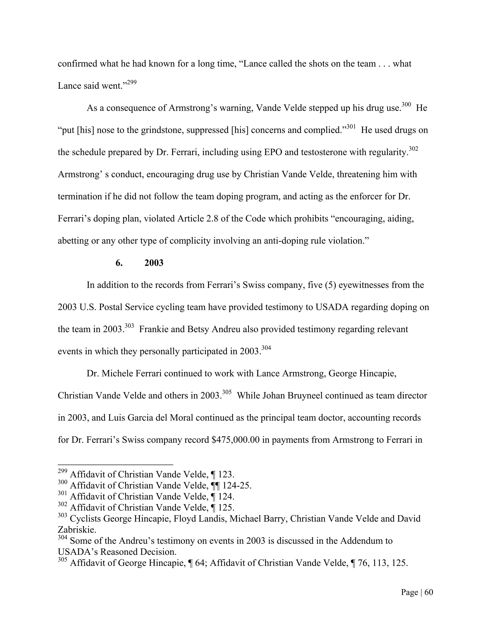confirmed what he had known for a long time, “Lance called the shots on the team . . . what

Lance said went.”299

       As a consequence of Armstrong’s warning, Vande Velde stepped up his drug use.300 He

“put [his] nose to the grindstone, suppressed [his] concerns and complied.”301 He used drugs on

the schedule prepared by Dr. Ferrari, including using EPO and testosterone with regularity.302

Armstrong’ s conduct, encouraging drug use by Christian Vande Velde, threatening him with

termination if he did not follow the team doping program, and acting as the enforcer for Dr.

Ferrari’s doping plan, violated Article 2.8 of the Code which prohibits “encouraging, aiding,

abetting or any other type of complicity involving an anti-doping rule violation.”

               6.      2003

       In addition to the records from Ferrari’s Swiss company, five (5) eyewitnesses from the

2003 U.S. Postal Service cycling team have provided testimony to USADA regarding doping on

the team in 2003.303 Frankie and Betsy Andreu also provided testimony regarding relevant

events in which they personally participated in 2003.304

       Dr. Michele Ferrari continued to work with Lance Armstrong, George Hincapie,

Christian Vande Velde and others in 2003.305 While Johan Bruyneel continued as team director

in 2003, and Luis Garcia del Moral continued as the principal team doctor, accounting records

for Dr. Ferrari’s Swiss company record $475,000.00 in payments from Armstrong to Ferrari in


299
    Affidavit of Christian Vande Velde, ¶ 123.
300
    Affidavit of Christian Vande Velde, ¶¶ 124-25.
301
    Affidavit of Christian Vande Velde, ¶ 124.
302
    Affidavit of Christian Vande Velde, ¶ 125.
303
    Cyclists George Hincapie, Floyd Landis, Michael Barry, Christian Vande Velde and David
Zabriskie.
304
    Some of the Andreu’s testimony on events in 2003 is discussed in the Addendum to
USADA’s Reasoned Decision.
305
    Affidavit of George Hincapie, ¶ 64; Affidavit of Christian Vande Velde, ¶ 76, 113, 125.


                                                                                         Page | 60
 