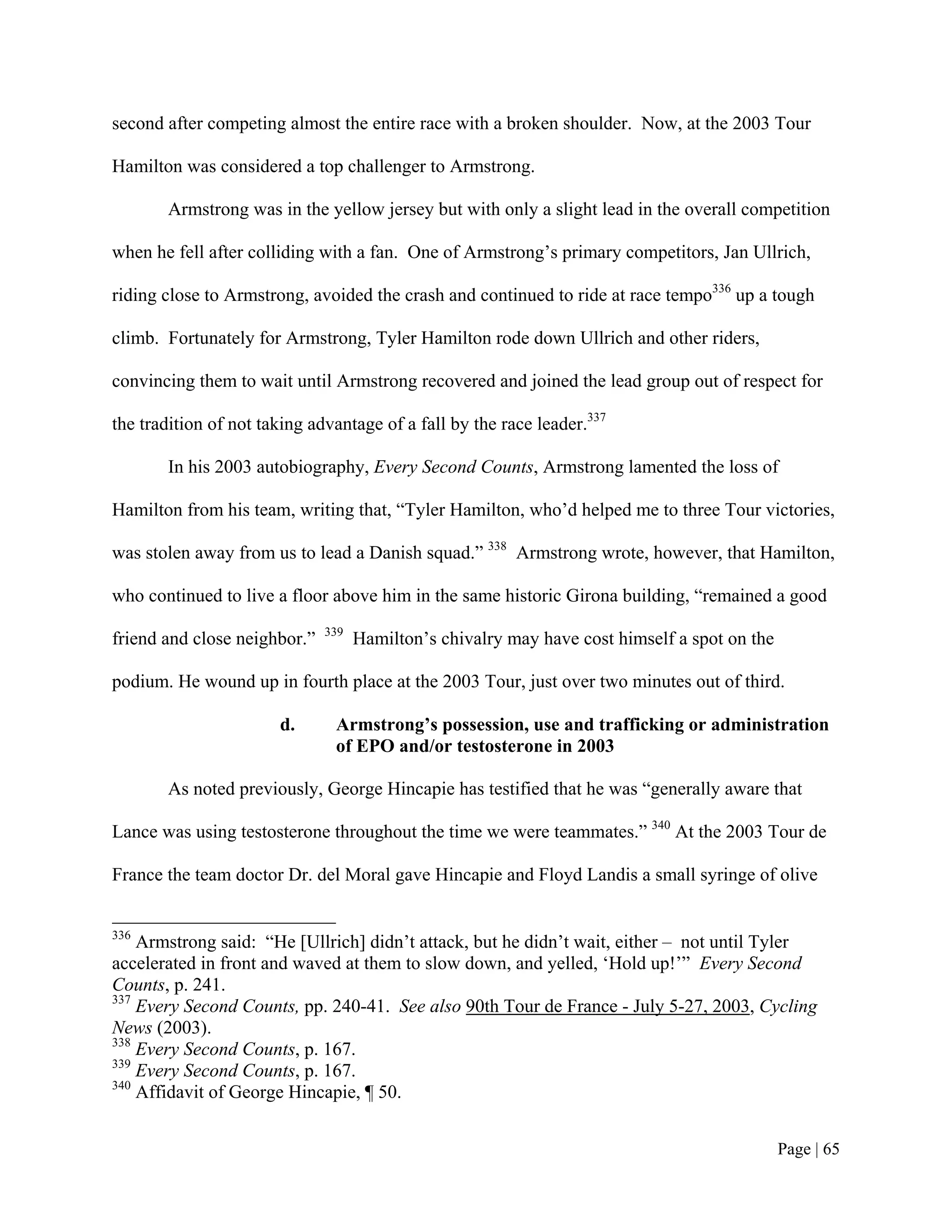 second after competing almost the entire race with a broken shoulder. Now, at the 2003 Tour

Hamilton was considered a top challenger to Armstrong.

       Armstrong was in the yellow jersey but with only a slight lead in the overall competition

when he fell after colliding with a fan. One of Armstrong’s primary competitors, Jan Ullrich,

riding close to Armstrong, avoided the crash and continued to ride at race tempo336 up a tough

climb. Fortunately for Armstrong, Tyler Hamilton rode down Ullrich and other riders,

convincing them to wait until Armstrong recovered and joined the lead group out of respect for

the tradition of not taking advantage of a fall by the race leader.337

       In his 2003 autobiography, Every Second Counts, Armstrong lamented the loss of

Hamilton from his team, writing that, “Tyler Hamilton, who’d helped me to three Tour victories,

was stolen away from us to lead a Danish squad.” 338 Armstrong wrote, however, that Hamilton,

who continued to live a floor above him in the same historic Girona building, “remained a good
                              339
friend and close neighbor.”         Hamilton’s chivalry may have cost himself a spot on the

podium. He wound up in fourth place at the 2003 Tour, just over two minutes out of third.

                       d.      Armstrong’s possession, use and trafficking or administration
                               of EPO and/or testosterone in 2003

       As noted previously, George Hincapie has testified that he was “generally aware that

Lance was using testosterone throughout the time we were teammates.” 340 At the 2003 Tour de

France the team doctor Dr. del Moral gave Hincapie and Floyd Landis a small syringe of olive


336
    Armstrong said: “He [Ullrich] didn’t attack, but he didn’t wait, either – not until Tyler
accelerated in front and waved at them to slow down, and yelled, ‘Hold up!’” Every Second
Counts, p. 241.
337
    Every Second Counts, pp. 240-41. See also 90th Tour de France - July 5-27, 2003, Cycling
News (2003).
338
    Every Second Counts, p. 167.
339
    Every Second Counts, p. 167.
340
    Affidavit of George Hincapie, ¶ 50.


                                                                                              Page | 65
 