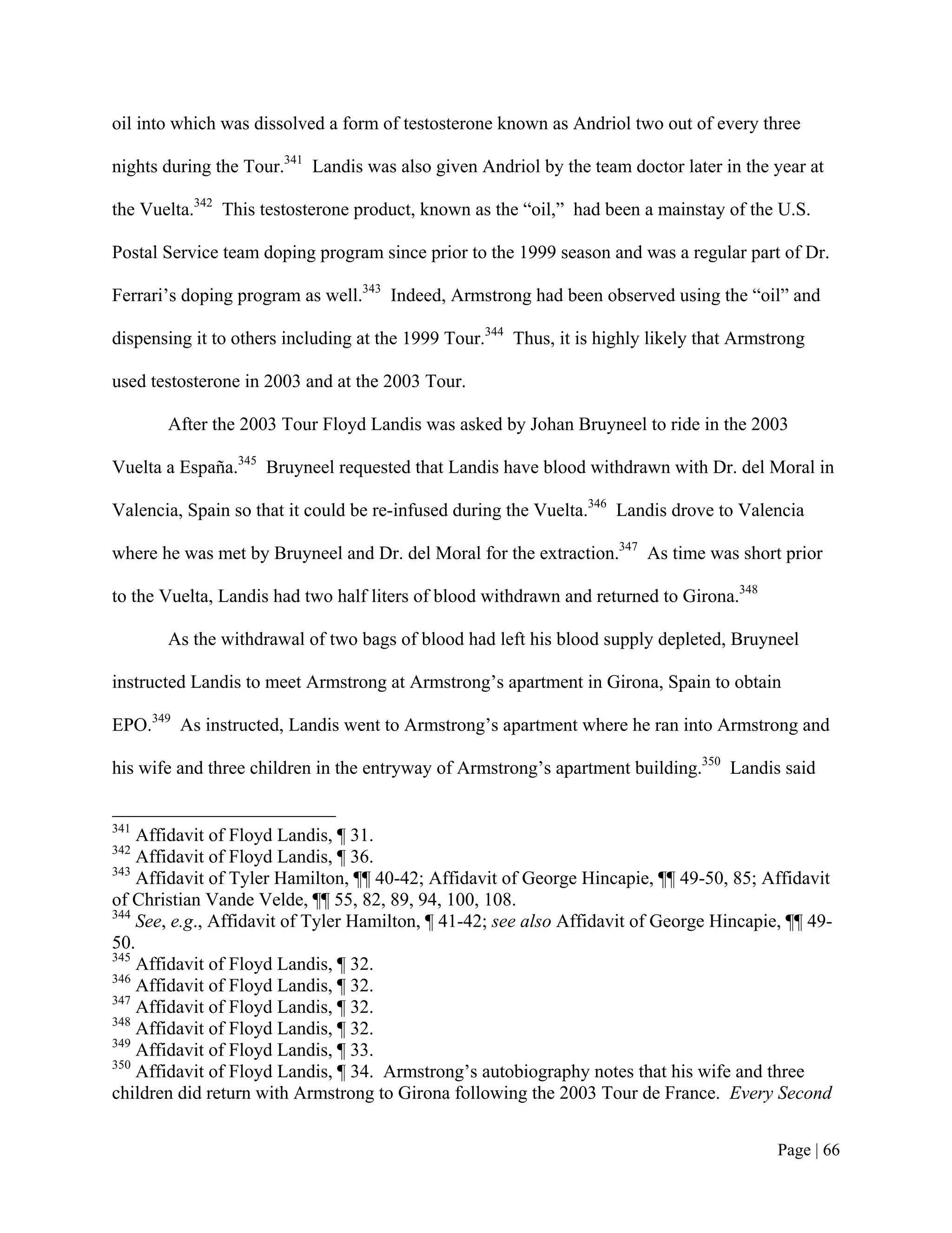 oil into which was dissolved a form of testosterone known as Andriol two out of every three

nights during the Tour.341 Landis was also given Andriol by the team doctor later in the year at

the Vuelta.342 This testosterone product, known as the “oil,” had been a mainstay of the U.S.

Postal Service team doping program since prior to the 1999 season and was a regular part of Dr.

Ferrari’s doping program as well.343 Indeed, Armstrong had been observed using the “oil” and

dispensing it to others including at the 1999 Tour.344 Thus, it is highly likely that Armstrong

used testosterone in 2003 and at the 2003 Tour.

       After the 2003 Tour Floyd Landis was asked by Johan Bruyneel to ride in the 2003

Vuelta a España.345 Bruyneel requested that Landis have blood withdrawn with Dr. del Moral in

Valencia, Spain so that it could be re-infused during the Vuelta.346 Landis drove to Valencia

where he was met by Bruyneel and Dr. del Moral for the extraction.347 As time was short prior

to the Vuelta, Landis had two half liters of blood withdrawn and returned to Girona.348

       As the withdrawal of two bags of blood had left his blood supply depleted, Bruyneel

instructed Landis to meet Armstrong at Armstrong’s apartment in Girona, Spain to obtain

EPO.349 As instructed, Landis went to Armstrong’s apartment where he ran into Armstrong and

his wife and three children in the entryway of Armstrong’s apartment building.350 Landis said


341
    Affidavit of Floyd Landis, ¶ 31.
342
    Affidavit of Floyd Landis, ¶ 36.
343
    Affidavit of Tyler Hamilton, ¶¶ 40-42; Affidavit of George Hincapie, ¶¶ 49-50, 85; Affidavit
of Christian Vande Velde, ¶¶ 55, 82, 89, 94, 100, 108.
344
    See, e.g., Affidavit of Tyler Hamilton, ¶ 41-42; see also Affidavit of George Hincapie, ¶¶ 49-
50.
345
    Affidavit of Floyd Landis, ¶ 32.
346
    Affidavit of Floyd Landis, ¶ 32.
347
    Affidavit of Floyd Landis, ¶ 32.
348
    Affidavit of Floyd Landis, ¶ 32.
349
    Affidavit of Floyd Landis, ¶ 33.
350
    Affidavit of Floyd Landis, ¶ 34. Armstrong’s autobiography notes that his wife and three
children did return with Armstrong to Girona following the 2003 Tour de France. Every Second


                                                                                           Page | 66
 