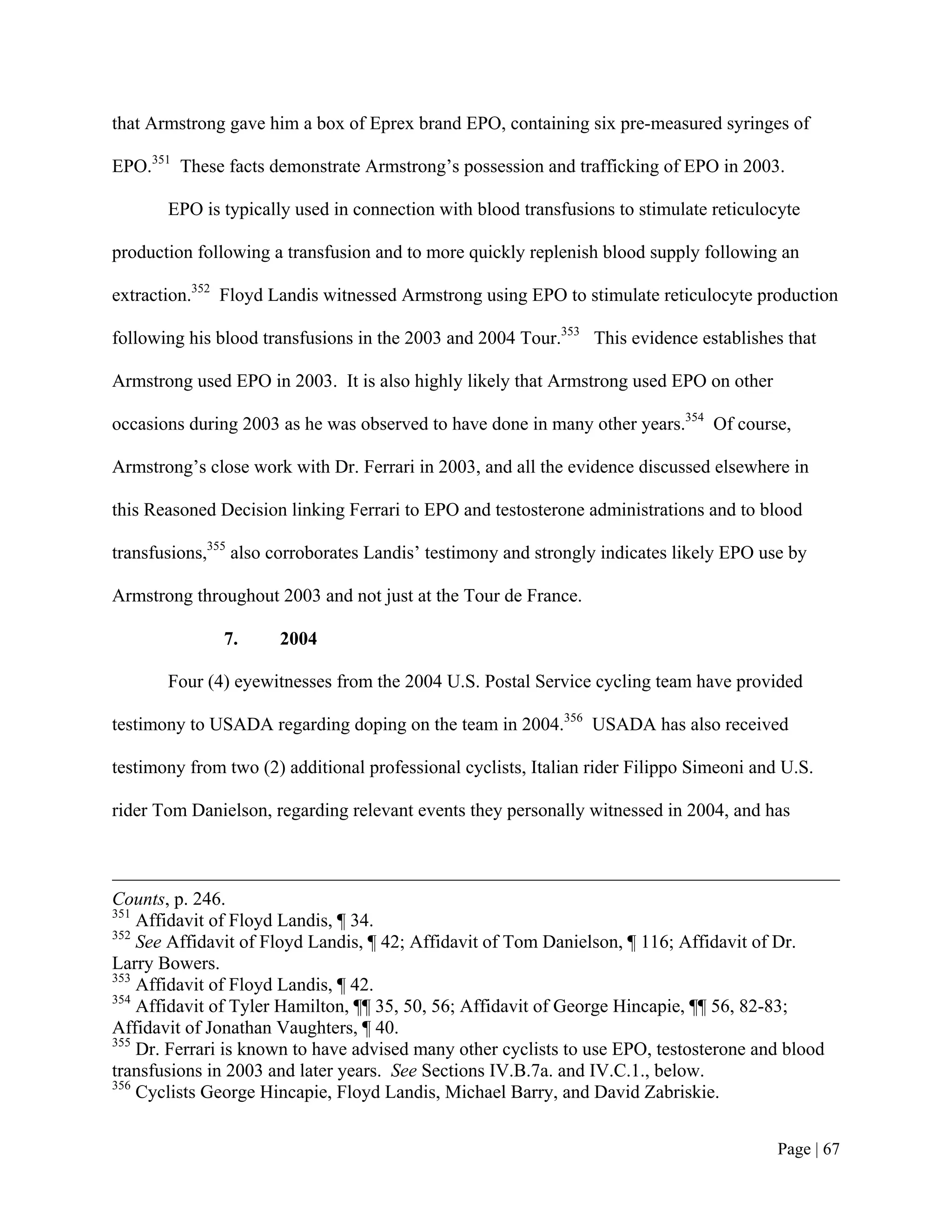 that Armstrong gave him a box of Eprex brand EPO, containing six pre-measured syringes of

EPO.351 These facts demonstrate Armstrong’s possession and trafficking of EPO in 2003.

       EPO is typically used in connection with blood transfusions to stimulate reticulocyte

production following a transfusion and to more quickly replenish blood supply following an

extraction.352 Floyd Landis witnessed Armstrong using EPO to stimulate reticulocyte production

following his blood transfusions in the 2003 and 2004 Tour.353 This evidence establishes that

Armstrong used EPO in 2003. It is also highly likely that Armstrong used EPO on other

occasions during 2003 as he was observed to have done in many other years.354 Of course,

Armstrong’s close work with Dr. Ferrari in 2003, and all the evidence discussed elsewhere in

this Reasoned Decision linking Ferrari to EPO and testosterone administrations and to blood

transfusions,355 also corroborates Landis’ testimony and strongly indicates likely EPO use by

Armstrong throughout 2003 and not just at the Tour de France.

               7.     2004

       Four (4) eyewitnesses from the 2004 U.S. Postal Service cycling team have provided

testimony to USADA regarding doping on the team in 2004.356 USADA has also received

testimony from two (2) additional professional cyclists, Italian rider Filippo Simeoni and U.S.

rider Tom Danielson, regarding relevant events they personally witnessed in 2004, and has



Counts, p. 246.
351
    Affidavit of Floyd Landis, ¶ 34.
352
    See Affidavit of Floyd Landis, ¶ 42; Affidavit of Tom Danielson, ¶ 116; Affidavit of Dr.
Larry Bowers.
353
    Affidavit of Floyd Landis, ¶ 42.
354
    Affidavit of Tyler Hamilton, ¶¶ 35, 50, 56; Affidavit of George Hincapie, ¶¶ 56, 82-83;
Affidavit of Jonathan Vaughters, ¶ 40.
355
    Dr. Ferrari is known to have advised many other cyclists to use EPO, testosterone and blood
transfusions in 2003 and later years. See Sections IV.B.7a. and IV.C.1., below.
356
    Cyclists George Hincapie, Floyd Landis, Michael Barry, and David Zabriskie.


                                                                                          Page | 67
 
