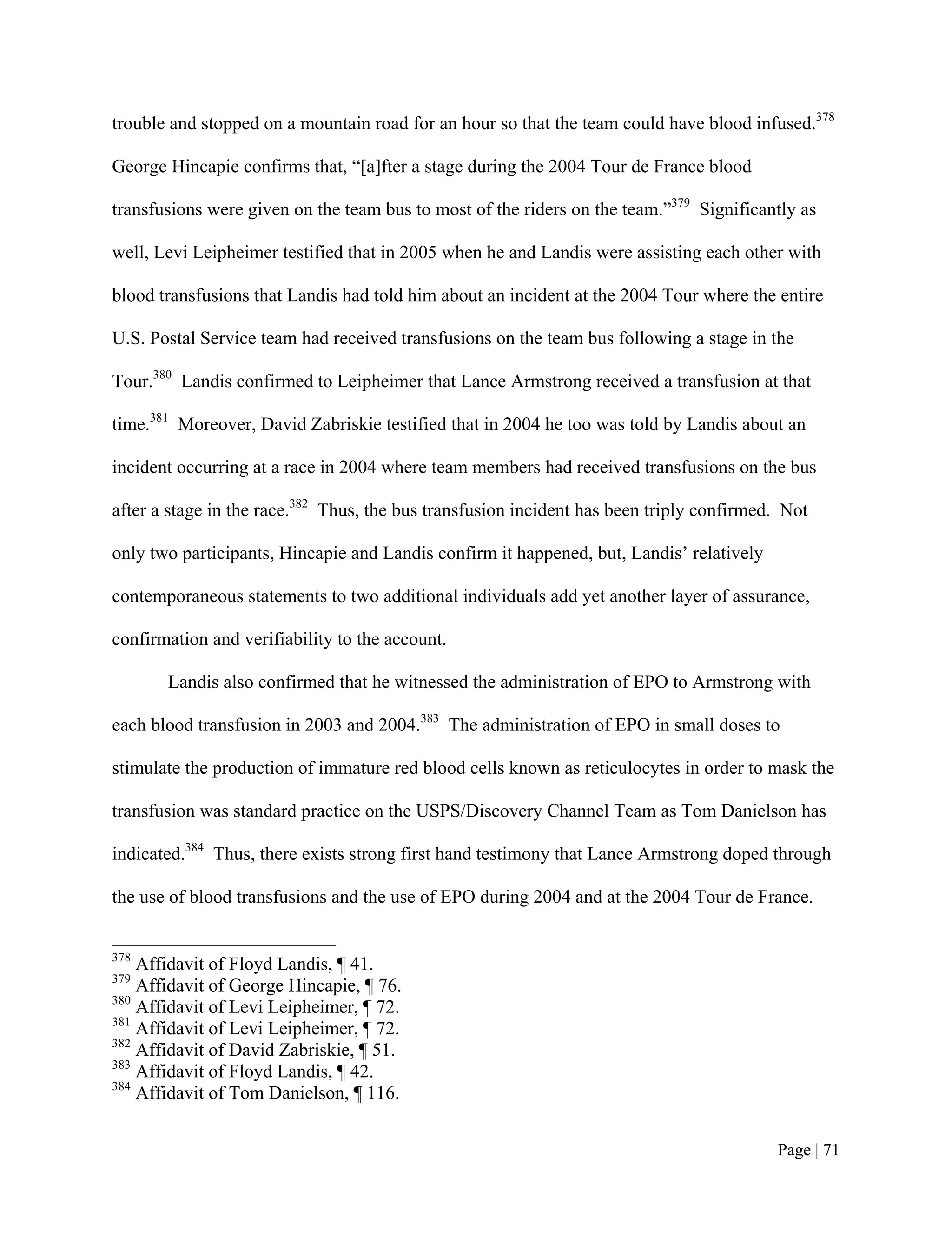 trouble and stopped on a mountain road for an hour so that the team could have blood infused.378

George Hincapie confirms that, “[a]fter a stage during the 2004 Tour de France blood

transfusions were given on the team bus to most of the riders on the team.”379 Significantly as

well, Levi Leipheimer testified that in 2005 when he and Landis were assisting each other with

blood transfusions that Landis had told him about an incident at the 2004 Tour where the entire

U.S. Postal Service team had received transfusions on the team bus following a stage in the

Tour.380 Landis confirmed to Leipheimer that Lance Armstrong received a transfusion at that

time.381 Moreover, David Zabriskie testified that in 2004 he too was told by Landis about an

incident occurring at a race in 2004 where team members had received transfusions on the bus

after a stage in the race.382 Thus, the bus transfusion incident has been triply confirmed. Not

only two participants, Hincapie and Landis confirm it happened, but, Landis’ relatively

contemporaneous statements to two additional individuals add yet another layer of assurance,

confirmation and verifiability to the account.

       Landis also confirmed that he witnessed the administration of EPO to Armstrong with

each blood transfusion in 2003 and 2004.383 The administration of EPO in small doses to

stimulate the production of immature red blood cells known as reticulocytes in order to mask the

transfusion was standard practice on the USPS/Discovery Channel Team as Tom Danielson has

indicated.384 Thus, there exists strong first hand testimony that Lance Armstrong doped through

the use of blood transfusions and the use of EPO during 2004 and at the 2004 Tour de France.


378
    Affidavit of Floyd Landis, ¶ 41.
379
    Affidavit of George Hincapie, ¶ 76.
380
    Affidavit of Levi Leipheimer, ¶ 72.
381
    Affidavit of Levi Leipheimer, ¶ 72.
382
    Affidavit of David Zabriskie, ¶ 51.
383
    Affidavit of Floyd Landis, ¶ 42.
384
    Affidavit of Tom Danielson, ¶ 116.


                                                                                          Page | 71
 
