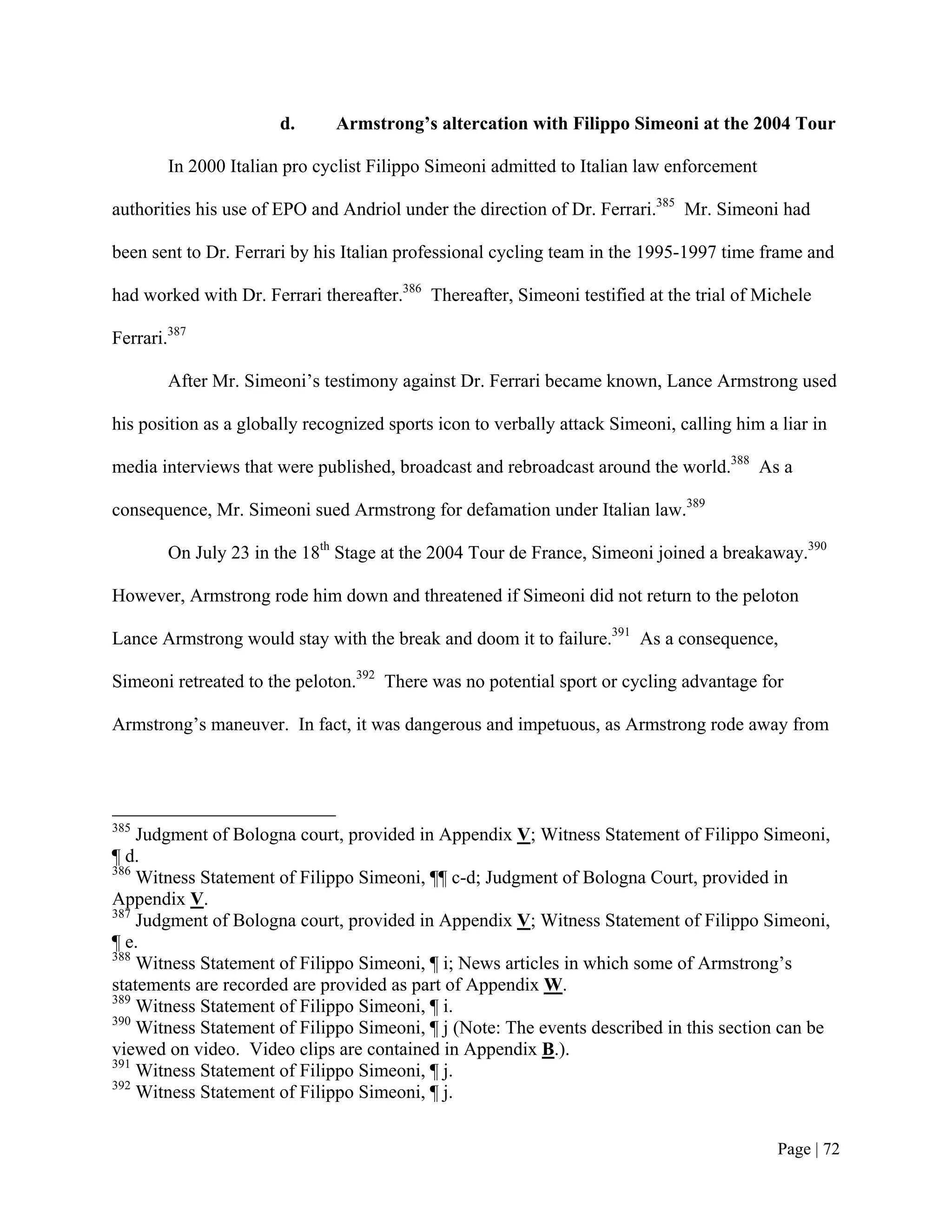 d.      Armstrong’s altercation with Filippo Simeoni at the 2004 Tour

        In 2000 Italian pro cyclist Filippo Simeoni admitted to Italian law enforcement

authorities his use of EPO and Andriol under the direction of Dr. Ferrari.385 Mr. Simeoni had

been sent to Dr. Ferrari by his Italian professional cycling team in the 1995-1997 time frame and

had worked with Dr. Ferrari thereafter.386 Thereafter, Simeoni testified at the trial of Michele

Ferrari.387

        After Mr. Simeoni’s testimony against Dr. Ferrari became known, Lance Armstrong used

his position as a globally recognized sports icon to verbally attack Simeoni, calling him a liar in

media interviews that were published, broadcast and rebroadcast around the world.388 As a

consequence, Mr. Simeoni sued Armstrong for defamation under Italian law.389

        On July 23 in the 18th Stage at the 2004 Tour de France, Simeoni joined a breakaway.390

However, Armstrong rode him down and threatened if Simeoni did not return to the peloton

Lance Armstrong would stay with the break and doom it to failure.391 As a consequence,

Simeoni retreated to the peloton.392 There was no potential sport or cycling advantage for

Armstrong’s maneuver. In fact, it was dangerous and impetuous, as Armstrong rode away from




385
    Judgment of Bologna court, provided in Appendix V; Witness Statement of Filippo Simeoni,
¶ d.
386
    Witness Statement of Filippo Simeoni, ¶¶ c-d; Judgment of Bologna Court, provided in
Appendix V.
387
    Judgment of Bologna court, provided in Appendix V; Witness Statement of Filippo Simeoni,
¶ e.
388
    Witness Statement of Filippo Simeoni, ¶ i; News articles in which some of Armstrong’s
statements are recorded are provided as part of Appendix W.
389
    Witness Statement of Filippo Simeoni, ¶ i.
390
    Witness Statement of Filippo Simeoni, ¶ j (Note: The events described in this section can be
viewed on video. Video clips are contained in Appendix B.).
391
    Witness Statement of Filippo Simeoni, ¶ j.
392
    Witness Statement of Filippo Simeoni, ¶ j.


                                                                                            Page | 72
 