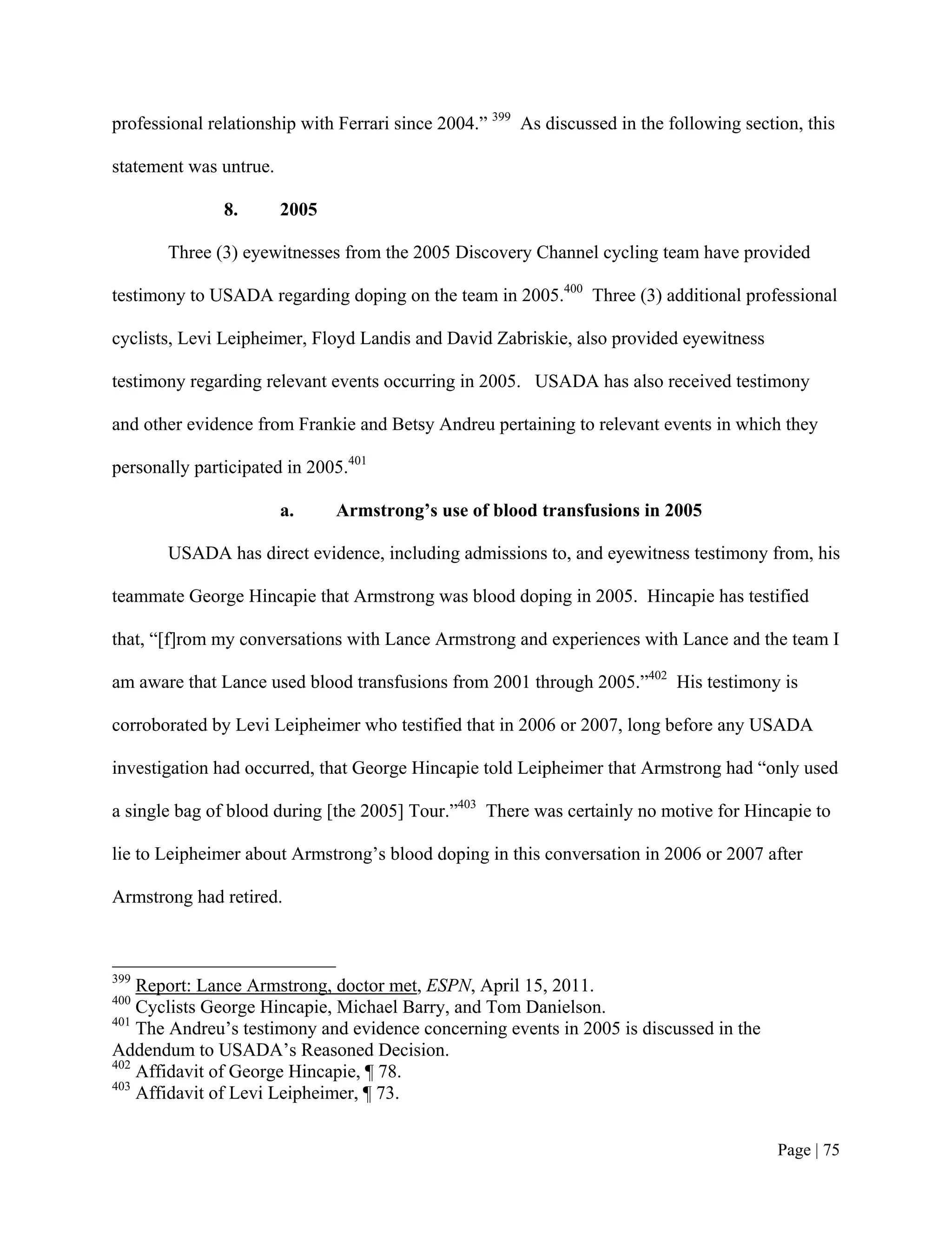 professional relationship with Ferrari since 2004.” 399 As discussed in the following section, this

statement was untrue.

               8.       2005

       Three (3) eyewitnesses from the 2005 Discovery Channel cycling team have provided

testimony to USADA regarding doping on the team in 2005.400 Three (3) additional professional

cyclists, Levi Leipheimer, Floyd Landis and David Zabriskie, also provided eyewitness

testimony regarding relevant events occurring in 2005. USADA has also received testimony

and other evidence from Frankie and Betsy Andreu pertaining to relevant events in which they

personally participated in 2005.401

                        a.     Armstrong’s use of blood transfusions in 2005

       USADA has direct evidence, including admissions to, and eyewitness testimony from, his

teammate George Hincapie that Armstrong was blood doping in 2005. Hincapie has testified

that, “[f]rom my conversations with Lance Armstrong and experiences with Lance and the team I

am aware that Lance used blood transfusions from 2001 through 2005.”402 His testimony is

corroborated by Levi Leipheimer who testified that in 2006 or 2007, long before any USADA

investigation had occurred, that George Hincapie told Leipheimer that Armstrong had “only used

a single bag of blood during [the 2005] Tour.”403 There was certainly no motive for Hincapie to

lie to Leipheimer about Armstrong’s blood doping in this conversation in 2006 or 2007 after

Armstrong had retired.



399
    Report: Lance Armstrong, doctor met, ESPN, April 15, 2011.
400
    Cyclists George Hincapie, Michael Barry, and Tom Danielson.
401
    The Andreu’s testimony and evidence concerning events in 2005 is discussed in the
Addendum to USADA’s Reasoned Decision.
402
    Affidavit of George Hincapie, ¶ 78.
403
    Affidavit of Levi Leipheimer, ¶ 73.


                                                                                           Page | 75
 