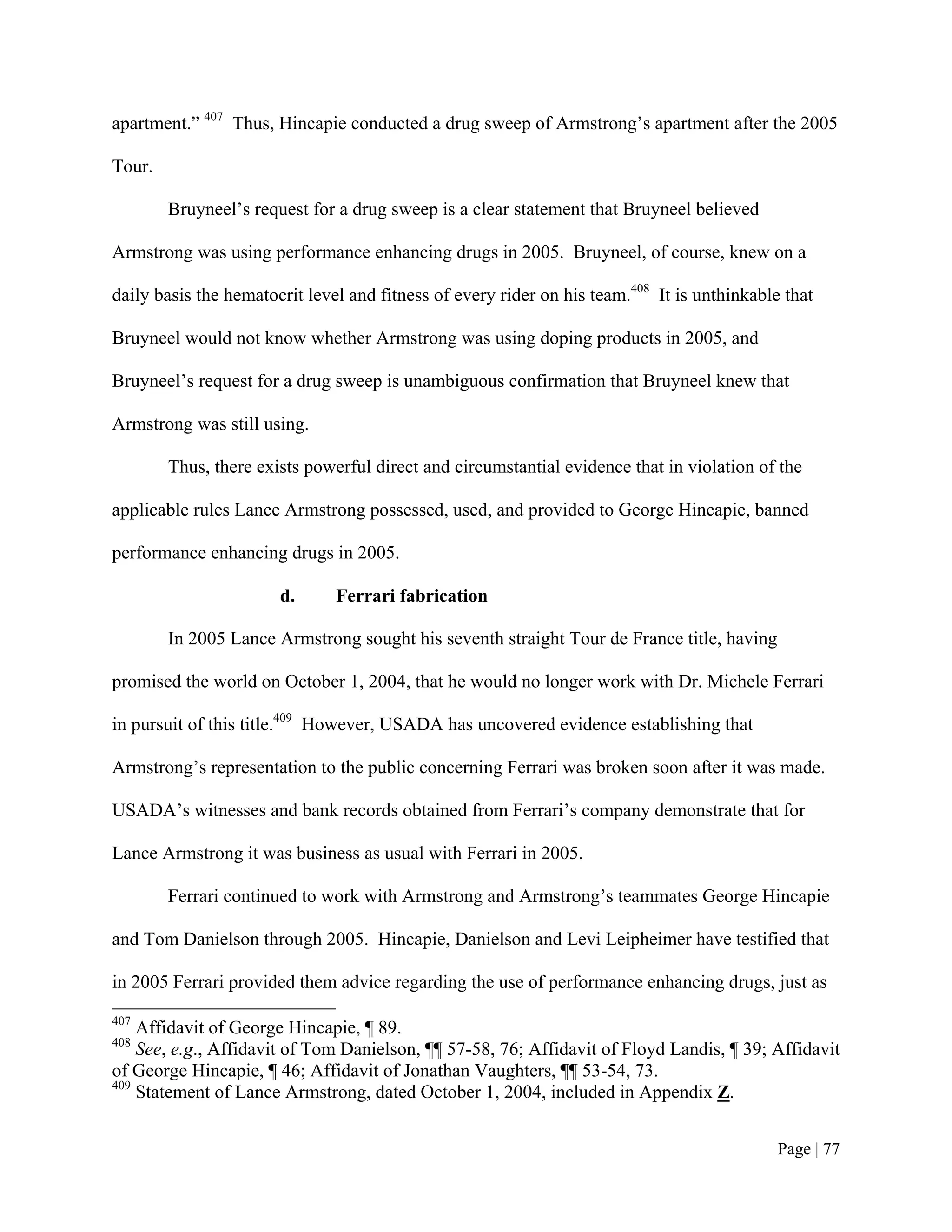 apartment.” 407 Thus, Hincapie conducted a drug sweep of Armstrong’s apartment after the 2005

Tour.

        Bruyneel’s request for a drug sweep is a clear statement that Bruyneel believed

Armstrong was using performance enhancing drugs in 2005. Bruyneel, of course, knew on a

daily basis the hematocrit level and fitness of every rider on his team.408 It is unthinkable that

Bruyneel would not know whether Armstrong was using doping products in 2005, and

Bruyneel’s request for a drug sweep is unambiguous confirmation that Bruyneel knew that

Armstrong was still using.

        Thus, there exists powerful direct and circumstantial evidence that in violation of the

applicable rules Lance Armstrong possessed, used, and provided to George Hincapie, banned

performance enhancing drugs in 2005.

                       d.      Ferrari fabrication

        In 2005 Lance Armstrong sought his seventh straight Tour de France title, having

promised the world on October 1, 2004, that he would no longer work with Dr. Michele Ferrari

in pursuit of this title.409 However, USADA has uncovered evidence establishing that

Armstrong’s representation to the public concerning Ferrari was broken soon after it was made.

USADA’s witnesses and bank records obtained from Ferrari’s company demonstrate that for

Lance Armstrong it was business as usual with Ferrari in 2005.

        Ferrari continued to work with Armstrong and Armstrong’s teammates George Hincapie

and Tom Danielson through 2005. Hincapie, Danielson and Levi Leipheimer have testified that

in 2005 Ferrari provided them advice regarding the use of performance enhancing drugs, just as
407
    Affidavit of George Hincapie, ¶ 89.
408
    See, e.g., Affidavit of Tom Danielson, ¶¶ 57-58, 76; Affidavit of Floyd Landis, ¶ 39; Affidavit
of George Hincapie, ¶ 46; Affidavit of Jonathan Vaughters, ¶¶ 53-54, 73.
409
    Statement of Lance Armstrong, dated October 1, 2004, included in Appendix Z.


                                                                                             Page | 77
 
