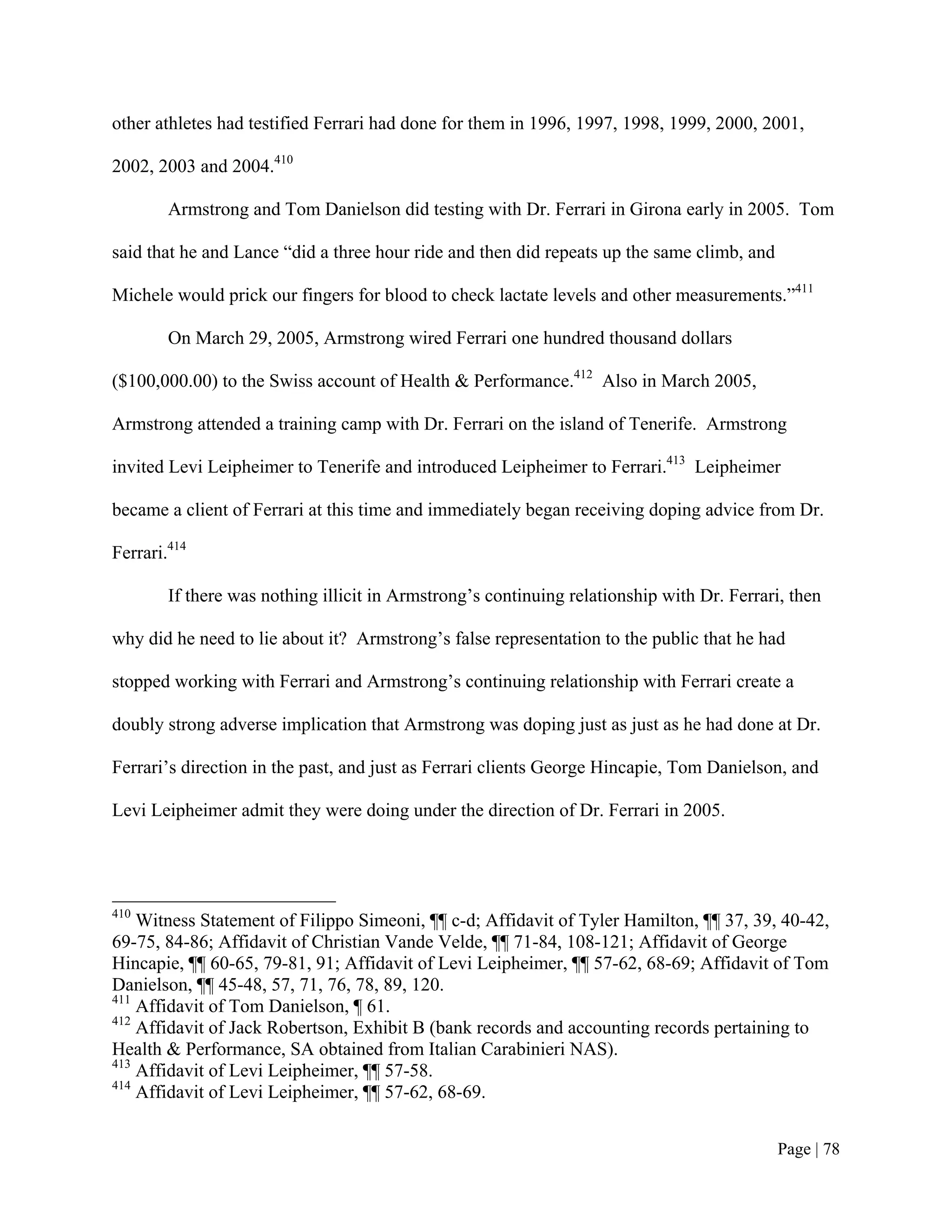other athletes had testified Ferrari had done for them in 1996, 1997, 1998, 1999, 2000, 2001,

2002, 2003 and 2004.410

        Armstrong and Tom Danielson did testing with Dr. Ferrari in Girona early in 2005. Tom

said that he and Lance “did a three hour ride and then did repeats up the same climb, and

Michele would prick our fingers for blood to check lactate levels and other measurements.”411

        On March 29, 2005, Armstrong wired Ferrari one hundred thousand dollars

($100,000.00) to the Swiss account of Health & Performance.412 Also in March 2005,

Armstrong attended a training camp with Dr. Ferrari on the island of Tenerife. Armstrong

invited Levi Leipheimer to Tenerife and introduced Leipheimer to Ferrari.413 Leipheimer

became a client of Ferrari at this time and immediately began receiving doping advice from Dr.

Ferrari.414

        If there was nothing illicit in Armstrong’s continuing relationship with Dr. Ferrari, then

why did he need to lie about it? Armstrong’s false representation to the public that he had

stopped working with Ferrari and Armstrong’s continuing relationship with Ferrari create a

doubly strong adverse implication that Armstrong was doping just as just as he had done at Dr.

Ferrari’s direction in the past, and just as Ferrari clients George Hincapie, Tom Danielson, and

Levi Leipheimer admit they were doing under the direction of Dr. Ferrari in 2005.




410
    Witness Statement of Filippo Simeoni, ¶¶ c-d; Affidavit of Tyler Hamilton, ¶¶ 37, 39, 40-42,
69-75, 84-86; Affidavit of Christian Vande Velde, ¶¶ 71-84, 108-121; Affidavit of George
Hincapie, ¶¶ 60-65, 79-81, 91; Affidavit of Levi Leipheimer, ¶¶ 57-62, 68-69; Affidavit of Tom
Danielson, ¶¶ 45-48, 57, 71, 76, 78, 89, 120.
411
    Affidavit of Tom Danielson, ¶ 61.
412
    Affidavit of Jack Robertson, Exhibit B (bank records and accounting records pertaining to
Health & Performance, SA obtained from Italian Carabinieri NAS).
413
    Affidavit of Levi Leipheimer, ¶¶ 57-58.
414
    Affidavit of Levi Leipheimer, ¶¶ 57-62, 68-69.


                                                                                            Page | 78
 