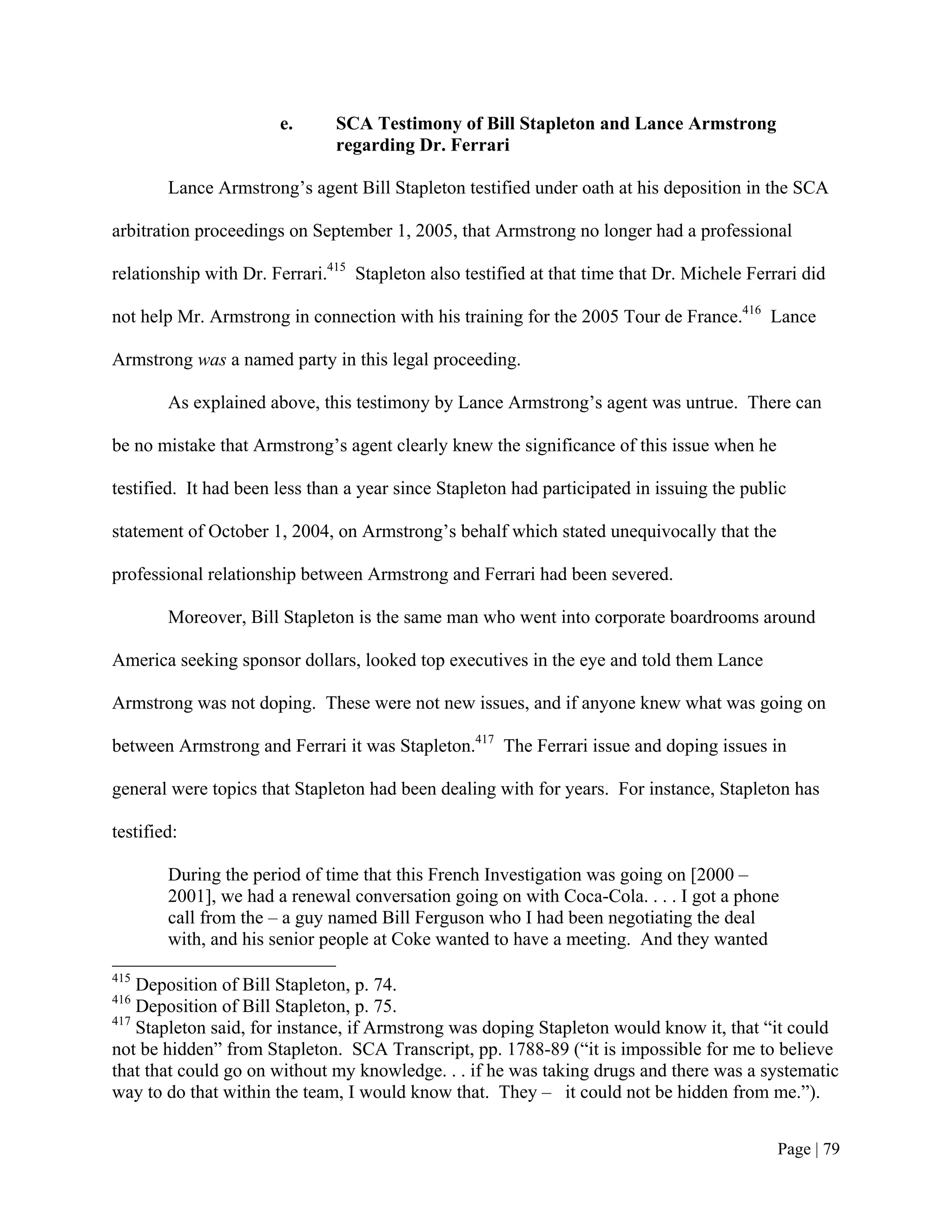 e.      SCA Testimony of Bill Stapleton and Lance Armstrong
                               regarding Dr. Ferrari

        Lance Armstrong’s agent Bill Stapleton testified under oath at his deposition in the SCA

arbitration proceedings on September 1, 2005, that Armstrong no longer had a professional

relationship with Dr. Ferrari.415 Stapleton also testified at that time that Dr. Michele Ferrari did

not help Mr. Armstrong in connection with his training for the 2005 Tour de France.416 Lance

Armstrong was a named party in this legal proceeding.

        As explained above, this testimony by Lance Armstrong’s agent was untrue. There can

be no mistake that Armstrong’s agent clearly knew the significance of this issue when he

testified. It had been less than a year since Stapleton had participated in issuing the public

statement of October 1, 2004, on Armstrong’s behalf which stated unequivocally that the

professional relationship between Armstrong and Ferrari had been severed.

        Moreover, Bill Stapleton is the same man who went into corporate boardrooms around

America seeking sponsor dollars, looked top executives in the eye and told them Lance

Armstrong was not doping. These were not new issues, and if anyone knew what was going on

between Armstrong and Ferrari it was Stapleton.417 The Ferrari issue and doping issues in

general were topics that Stapleton had been dealing with for years. For instance, Stapleton has

testified:

        During the period of time that this French Investigation was going on [2000 –
        2001], we had a renewal conversation going on with Coca-Cola. . . . I got a phone
        call from the – a guy named Bill Ferguson who I had been negotiating the deal
        with, and his senior people at Coke wanted to have a meeting. And they wanted
415
    Deposition of Bill Stapleton, p. 74.
416
    Deposition of Bill Stapleton, p. 75.
417
    Stapleton said, for instance, if Armstrong was doping Stapleton would know it, that “it could
not be hidden” from Stapleton. SCA Transcript, pp. 1788-89 (“it is impossible for me to believe
that that could go on without my knowledge. . . if he was taking drugs and there was a systematic
way to do that within the team, I would know that. They – it could not be hidden from me.”).


                                                                                             Page | 79
 