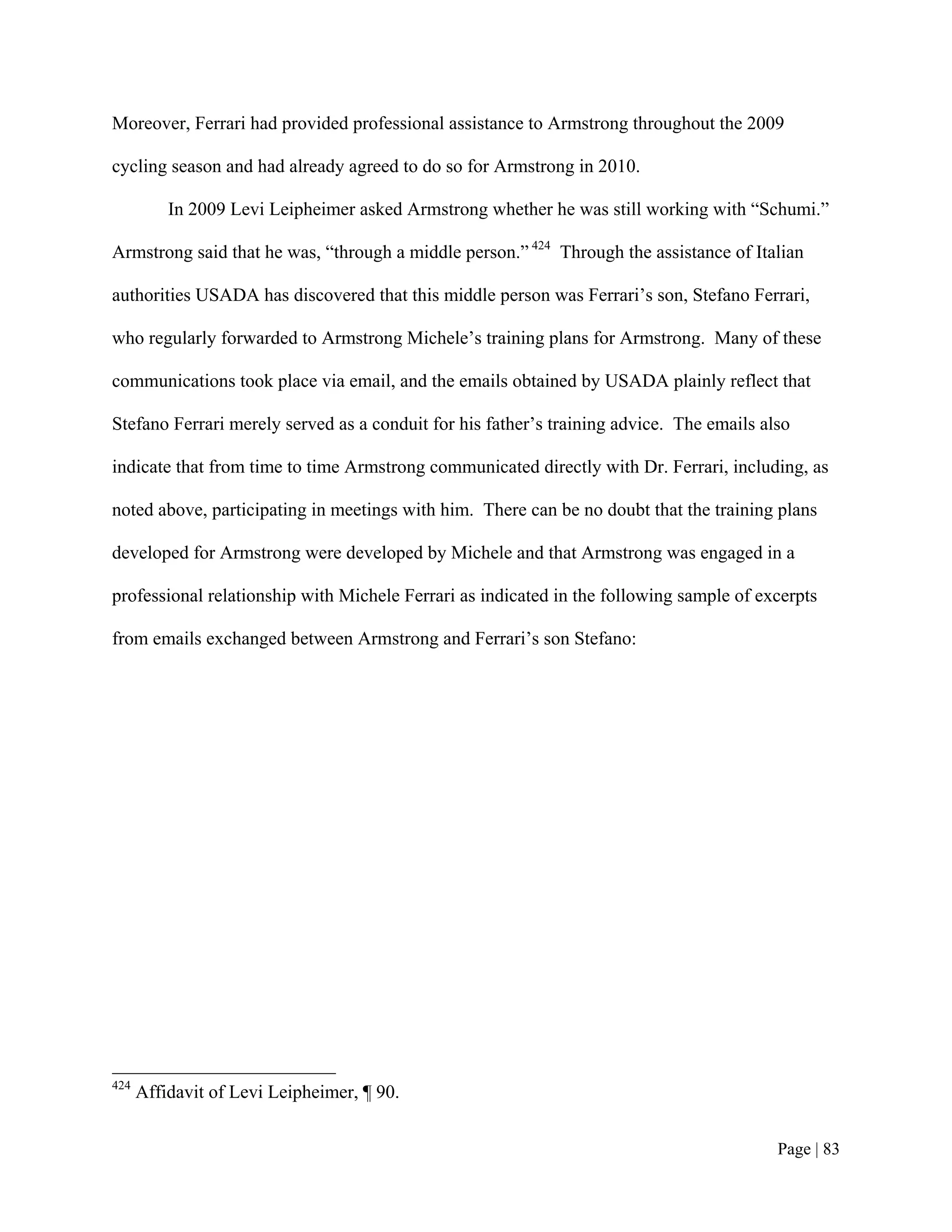 Moreover, Ferrari had provided professional assistance to Armstrong throughout the 2009

cycling season and had already agreed to do so for Armstrong in 2010.

          In 2009 Levi Leipheimer asked Armstrong whether he was still working with “Schumi.”

Armstrong said that he was, “through a middle person.” 424 Through the assistance of Italian

authorities USADA has discovered that this middle person was Ferrari’s son, Stefano Ferrari,

who regularly forwarded to Armstrong Michele’s training plans for Armstrong. Many of these

communications took place via email, and the emails obtained by USADA plainly reflect that

Stefano Ferrari merely served as a conduit for his father’s training advice. The emails also

indicate that from time to time Armstrong communicated directly with Dr. Ferrari, including, as

noted above, participating in meetings with him. There can be no doubt that the training plans

developed for Armstrong were developed by Michele and that Armstrong was engaged in a

professional relationship with Michele Ferrari as indicated in the following sample of excerpts

from emails exchanged between Armstrong and Ferrari’s son Stefano:




424
      Affidavit of Levi Leipheimer, ¶ 90.


                                                                                          Page | 83
 
