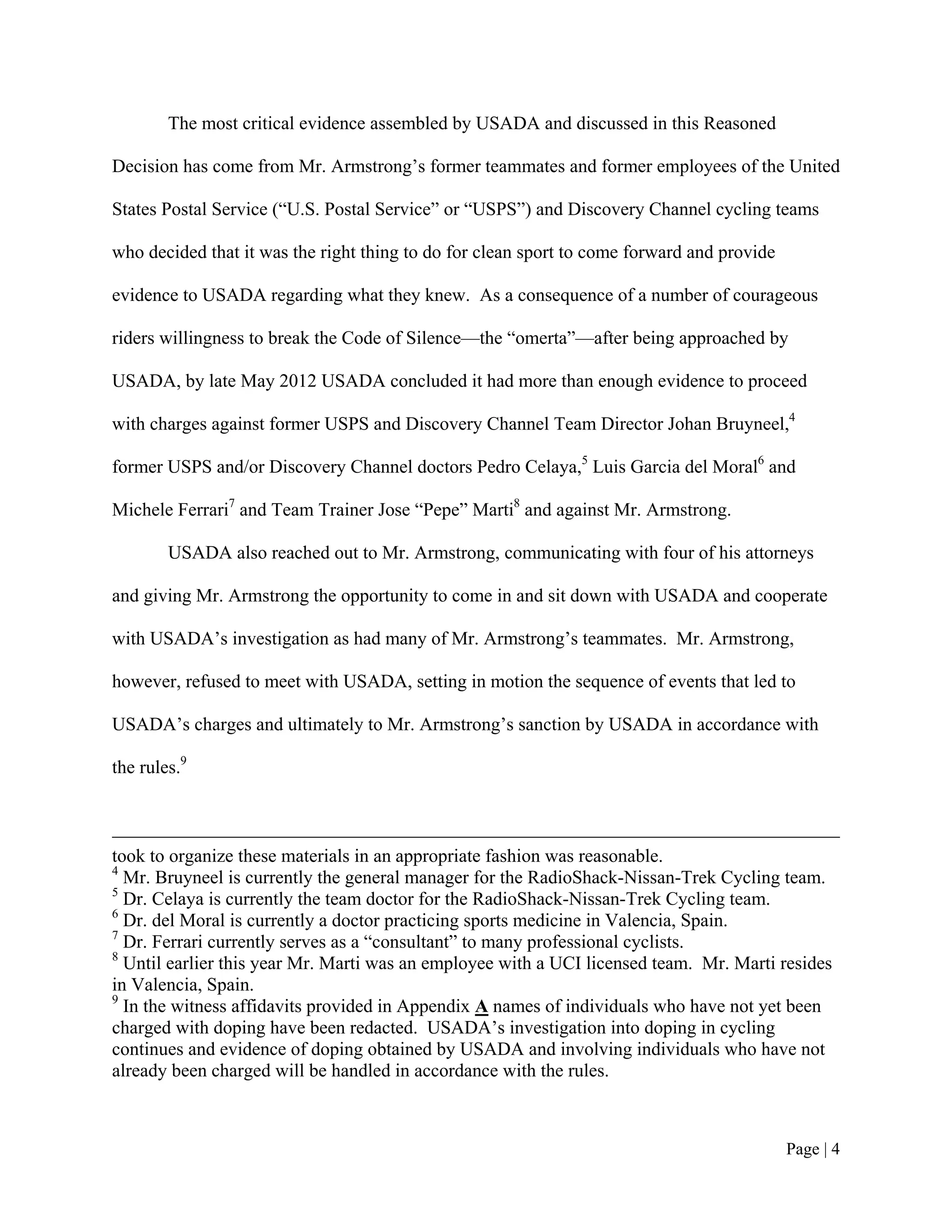 The most critical evidence assembled by USADA and discussed in this Reasoned

Decision has come from Mr. Armstrong’s former teammates and former employees of the United

States Postal Service (“U.S. Postal Service” or “USPS”) and Discovery Channel cycling teams

who decided that it was the right thing to do for clean sport to come forward and provide

evidence to USADA regarding what they knew. As a consequence of a number of courageous

riders willingness to break the Code of Silence—the “omerta”—after being approached by

USADA, by late May 2012 USADA concluded it had more than enough evidence to proceed

with charges against former USPS and Discovery Channel Team Director Johan Bruyneel,4

former USPS and/or Discovery Channel doctors Pedro Celaya,5 Luis Garcia del Moral6 and

Michele Ferrari7 and Team Trainer Jose “Pepe” Marti8 and against Mr. Armstrong.

        USADA also reached out to Mr. Armstrong, communicating with four of his attorneys

and giving Mr. Armstrong the opportunity to come in and sit down with USADA and cooperate

with USADA’s investigation as had many of Mr. Armstrong’s teammates. Mr. Armstrong,

however, refused to meet with USADA, setting in motion the sequence of events that led to

USADA’s charges and ultimately to Mr. Armstrong’s sanction by USADA in accordance with

the rules.9



took to organize these materials in an appropriate fashion was reasonable.
4
  Mr. Bruyneel is currently the general manager for the RadioShack-Nissan-Trek Cycling team.
5
  Dr. Celaya is currently the team doctor for the RadioShack-Nissan-Trek Cycling team.
6
  Dr. del Moral is currently a doctor practicing sports medicine in Valencia, Spain.
7
  Dr. Ferrari currently serves as a “consultant” to many professional cyclists.
8
  Until earlier this year Mr. Marti was an employee with a UCI licensed team. Mr. Marti resides
in Valencia, Spain.
9
  In the witness affidavits provided in Appendix A names of individuals who have not yet been
charged with doping have been redacted. USADA’s investigation into doping in cycling
continues and evidence of doping obtained by USADA and involving individuals who have not
already been charged will be handled in accordance with the rules.



                                                                                            Page | 4
 