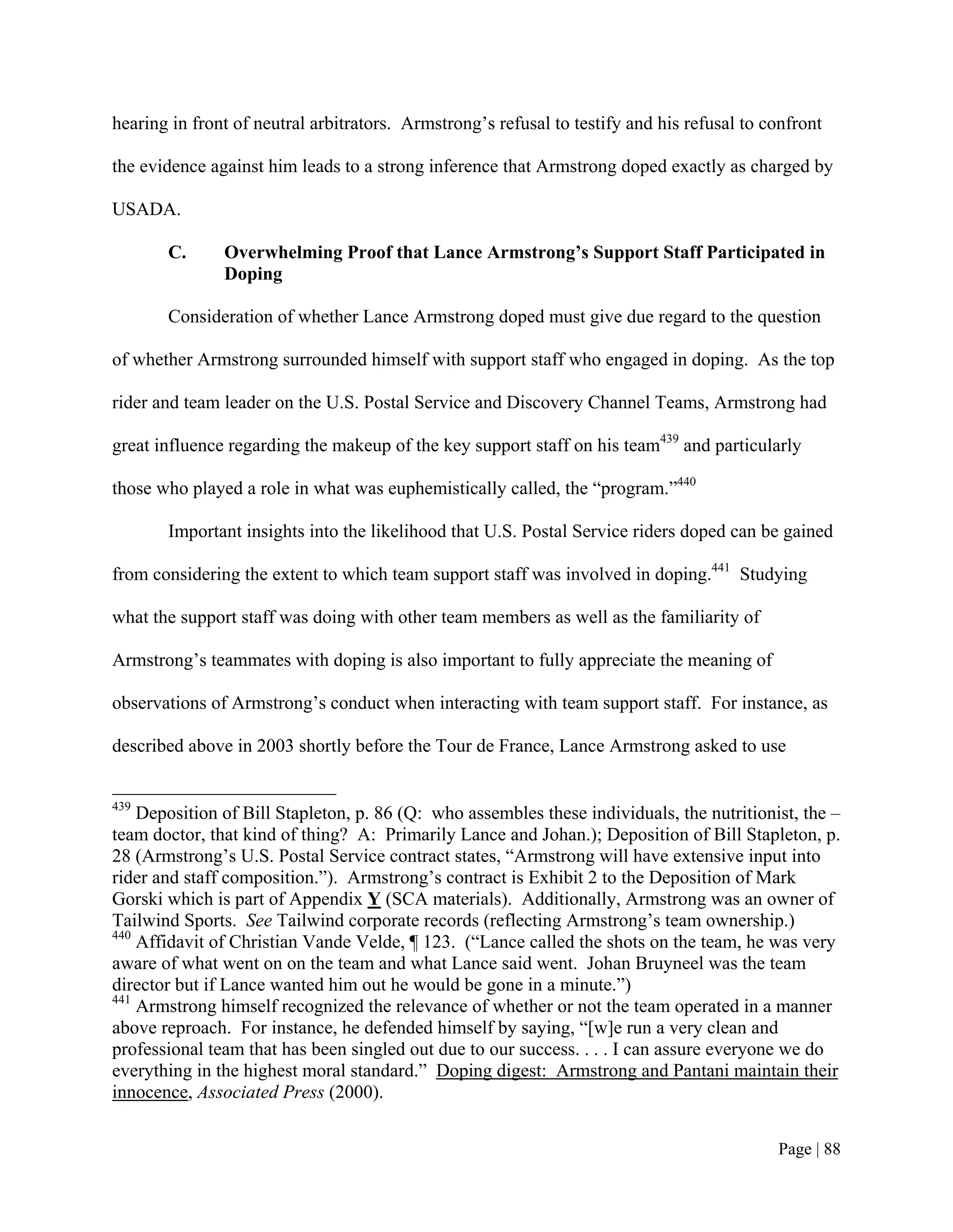 hearing in front of neutral arbitrators. Armstrong’s refusal to testify and his refusal to confront

the evidence against him leads to a strong inference that Armstrong doped exactly as charged by

USADA.

       C.      Overwhelming Proof that Lance Armstrong’s Support Staff Participated in
               Doping

       Consideration of whether Lance Armstrong doped must give due regard to the question

of whether Armstrong surrounded himself with support staff who engaged in doping. As the top

rider and team leader on the U.S. Postal Service and Discovery Channel Teams, Armstrong had

great influence regarding the makeup of the key support staff on his team439 and particularly

those who played a role in what was euphemistically called, the “program.”440

       Important insights into the likelihood that U.S. Postal Service riders doped can be gained

from considering the extent to which team support staff was involved in doping.441 Studying

what the support staff was doing with other team members as well as the familiarity of

Armstrong’s teammates with doping is also important to fully appreciate the meaning of

observations of Armstrong’s conduct when interacting with team support staff. For instance, as

described above in 2003 shortly before the Tour de France, Lance Armstrong asked to use


439
    Deposition of Bill Stapleton, p. 86 (Q: who assembles these individuals, the nutritionist, the –
team doctor, that kind of thing? A: Primarily Lance and Johan.); Deposition of Bill Stapleton, p.
28 (Armstrong’s U.S. Postal Service contract states, “Armstrong will have extensive input into
rider and staff composition.”). Armstrong’s contract is Exhibit 2 to the Deposition of Mark
Gorski which is part of Appendix Y (SCA materials). Additionally, Armstrong was an owner of
Tailwind Sports. See Tailwind corporate records (reflecting Armstrong’s team ownership.)
440
    Affidavit of Christian Vande Velde, ¶ 123. (“Lance called the shots on the team, he was very
aware of what went on on the team and what Lance said went. Johan Bruyneel was the team
director but if Lance wanted him out he would be gone in a minute.”)
441
    Armstrong himself recognized the relevance of whether or not the team operated in a manner
above reproach. For instance, he defended himself by saying, “[w]e run a very clean and
professional team that has been singled out due to our success. . . . I can assure everyone we do
everything in the highest moral standard.” Doping digest: Armstrong and Pantani maintain their
innocence, Associated Press (2000).


                                                                                            Page | 88
 