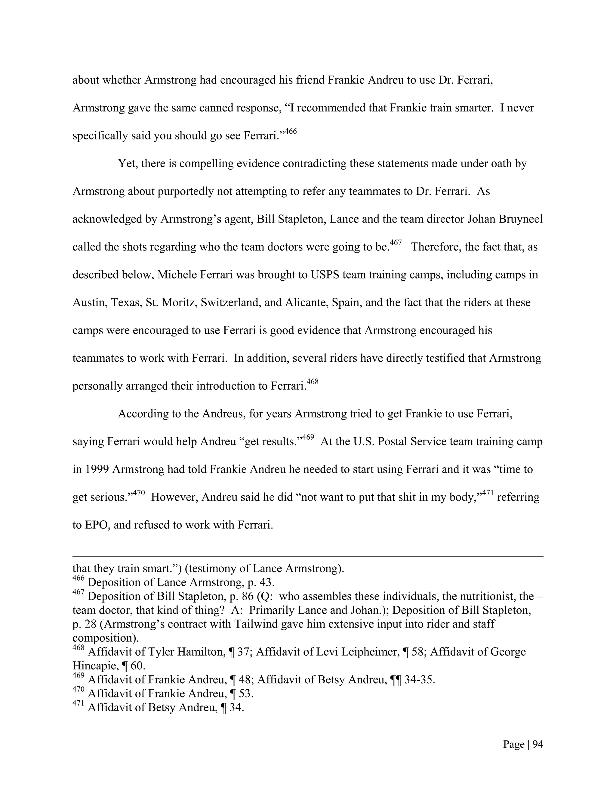 about whether Armstrong had encouraged his friend Frankie Andreu to use Dr. Ferrari,

Armstrong gave the same canned response, “I recommended that Frankie train smarter. I never

specifically said you should go see Ferrari.”466

         Yet, there is compelling evidence contradicting these statements made under oath by

Armstrong about purportedly not attempting to refer any teammates to Dr. Ferrari. As

acknowledged by Armstrong’s agent, Bill Stapleton, Lance and the team director Johan Bruyneel

called the shots regarding who the team doctors were going to be.467 Therefore, the fact that, as

described below, Michele Ferrari was brought to USPS team training camps, including camps in

Austin, Texas, St. Moritz, Switzerland, and Alicante, Spain, and the fact that the riders at these

camps were encouraged to use Ferrari is good evidence that Armstrong encouraged his

teammates to work with Ferrari. In addition, several riders have directly testified that Armstrong

personally arranged their introduction to Ferrari.468

         According to the Andreus, for years Armstrong tried to get Frankie to use Ferrari,

saying Ferrari would help Andreu “get results.”469 At the U.S. Postal Service team training camp

in 1999 Armstrong had told Frankie Andreu he needed to start using Ferrari and it was “time to

get serious.”470 However, Andreu said he did “not want to put that shit in my body,”471 referring

to EPO, and refused to work with Ferrari.


that they train smart.”) (testimony of Lance Armstrong).
466
    Deposition of Lance Armstrong, p. 43.
467
    Deposition of Bill Stapleton, p. 86 (Q: who assembles these individuals, the nutritionist, the –
team doctor, that kind of thing? A: Primarily Lance and Johan.); Deposition of Bill Stapleton,
p. 28 (Armstrong’s contract with Tailwind gave him extensive input into rider and staff
composition).
468
    Affidavit of Tyler Hamilton, ¶ 37; Affidavit of Levi Leipheimer, ¶ 58; Affidavit of George
Hincapie, ¶ 60.
469
    Affidavit of Frankie Andreu, ¶ 48; Affidavit of Betsy Andreu, ¶¶ 34-35.
470
    Affidavit of Frankie Andreu, ¶ 53.
471
    Affidavit of Betsy Andreu, ¶ 34.


                                                                                            Page | 94
 