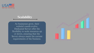 Scalability
As businesses grow, their
website's needs evolve.
Dedicated Server offer the
flexibility to scale resources up
or down, ensuring that the
Server always meets the current
requirements of the business.
 