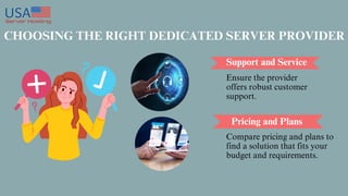 CHOOSING THE RIGHT DEDICATED SERVER PROVIDER
Support and Service
Pricing and Plans
Ensure the provider
offers robust customer
support.
Compare pricing and plans to
find a solution that fits your
budget and requirements.
 