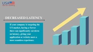 DECREASED LATENCY
If your company is targeting the
US market, having a Server
there can significantly cut down
on latency, giving your
application or website users a
more seamless experience.
 