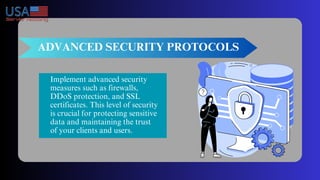 ADVANCED SECURITY PROTOCOLS
Implement advanced security
measures such as firewalls,
DDoS protection, and SSL
certificates. This level of security
is crucial for protecting sensitive
data and maintaining the trust
of your clients and users.
 