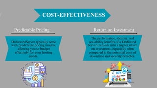 COST-EFFECTIVENESS
Dedicated Server typically come
with predictable pricing models,
allowing you to budget
effectively for your hosting
needs.
Return on Investment
Predictable Pricing
The performance, security, and
scalability benefits of a Dedicated
Server translate into a higher return
on investment, especially when
compared to the potential costs of
downtime and security breaches.
 