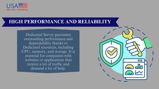 Dedicated Server guarantee
outstanding performance and
dependability thanks to
Dedicated resources, including
CPU, memory, and storage. It is
essential for companies with
websites or applications that
receive a lot of traffic and
demand a lot of help.
HIGH PERFORMANCE AND RELIABILITY
 