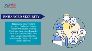 ENHANCED SECURITY
Regarding environment
security, Dedicated Server
outperform shared hosting.
Customers can install security
measures customized to meet
their unique requirements,
lowering the danger of attack
via the Internet.
 