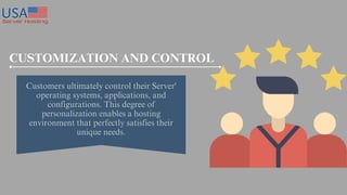 Customers ultimately control their Server'
operating systems, applications, and
configurations. This degree of
personalization enables a hosting
environment that perfectly satisfies their
unique needs.
CUSTOMIZATION AND CONTROL
 