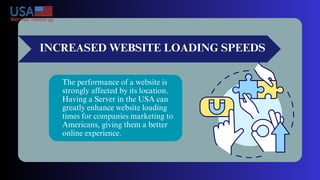 INCREASED WEBSITE LOADING SPEEDS
The performance of a website is
strongly affected by its location.
Having a Server in the USA can
greatly enhance website loading
times for companies marketing to
Americans, giving them a better
online experience.
 