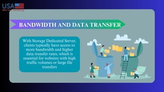 BANDWIDTH AND DATA TRANSFER
With Storage Dedicated Server,
clients typically have access to
more bandwidth and higher
data transfer rates, which is
essential for websites with high
traffic volumes or large file
transfers
 