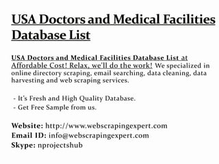 USA Doctors and Medical Facilities Database List at
Affordable Cost! Relax, we'll do the work! We specialized in
online directory scraping, email searching, data cleaning, data
harvesting and web scraping services.
- It’s Fresh and High Quality Database.
- Get Free Sample from us.
Website: http://www.webscrapingexpert.com
Email ID: info@webscrapingexpert.com
Skype: nprojectshub
 
