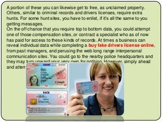A portion of these you can likewise get to free, as unclaimed property.
Others, similar to criminal records and drivers licenses, require extra
hunts. For some hunt sites, you have to enlist, if it’s all the same to you
getting messages.
On the off chance that you require top to bottom data, you could attempt
one of those compensation sites, or contract a specialist who as of now
has paid for access to these kinds of records. At times a business can
reveal individual data while completing a buy fake drivers license online,
from past managers, and perusing the web long range interpersonal
communication sites. You could go to the nearby police headquarters and
they may turn upward your very own for nothing. However, simply ahead
and attempt the joke site, it's genuinely interesting!
 