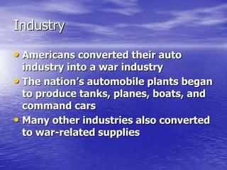 Industry
• Americans converted their auto
industry into a war industry
• The nation’s automobile plants began
to produce tanks, planes, boats, and
command cars
• Many other industries also converted
to war-related supplies
 