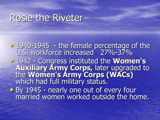 Rosie the Riveter
• 1940-1945 - the female percentage of the
U.S. workforce increased 27%-37%
• 1942 - Congress instituted the Women's
Auxiliary Army Corps, later upgraded to
the Women's Army Corps (WACs)
which had full military status.
• By 1945 - nearly one out of every four
married women worked outside the home.
 