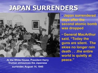 JAPAN SURRENDERS
At the White House, President Harry
Truman announces the Japanese
surrender, August 14, 1945
• Japan surrendered
days after the
second atomic bomb
was dropped
• General MacArthur
said, “Today the
guns are silent. The
skies no longer rain
death . . .the entire
world is quietly at
peace.”
 