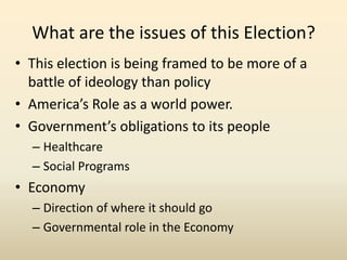 What are the issues of this Election?
• This election is being framed to be more of a
  battle of ideology than policy
• America’s Role as a world power.
• Government’s obligations to its people
  – Healthcare
  – Social Programs
• Economy
  – Direction of where it should go
  – Governmental role in the Economy
 