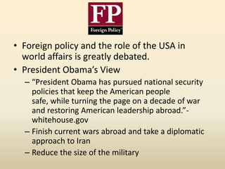 • Foreign policy and the role of the USA in
  world affairs is greatly debated.
• President Obama’s View
  – “President Obama has pursued national security
    policies that keep the American people
    safe, while turning the page on a decade of war
    and restoring American leadership abroad.”-
    whitehouse.gov
  – Finish current wars abroad and take a diplomatic
    approach to Iran
  – Reduce the size of the military
 