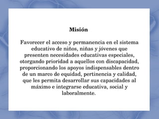 Misión   Favorecer el acceso y permanencia en el sistema educativo de niños, niñas y jóvenes que presenten necesidades educativas especiales, otorgando prioridad a aquellos con discapacidad, proporcionando los apoyos indispensables dentro de un marco de equidad, pertinencia y calidad, que les permita desarrollar sus capacidades al máximo e integrarse educativa, social y laboralmente.   