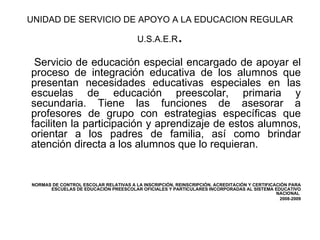 UNIDAD DE SERVICIO DE APOYO A LA EDUCACION REGULAR U.S.A.E.R . S ervicio de educación especial encargado de apoyar el proceso de integración educativa de los alumnos que presentan necesidades educativas especiales en las escuelas de educación preescolar, primaria y secundaria. Tiene las funciones de asesorar a profesores de grupo con estrategias específicas que faciliten la participación y aprendizaje de estos alumnos, orientar a los padres de familia, así como brindar atención directa a los alumnos que lo requieran.  NORMAS DE CONTROL ESCOLAR RELATIVAS A LA INSCRIPCIÓN, REINSCRIPCIÓN, ACREDITACIÓN Y CERTIFICACIÓN PARA ESCUELAS DE EDUCACIÓN PREESCOLAR OFICIALES Y PARTICULARES INCORPORADAS AL SISTEMA EDUCATIVO NACIONAL  2008-2009 