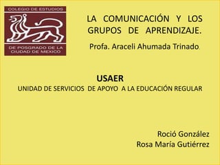 LA COMUNICACIÓN Y LOS 
GRUPOS DE APRENDIZAJE. 
Profa. Araceli Ahumada Trinado. 
LA COMUNICACIÓN Y LOS 
GRUPOS DE APRENDIZAJE. 
LA COMUNICACIÓN Y LOS 
GRUPOS DE APRENDIZAJE. 
USAER 
UNIDAD DE SERVICIOS DE APOYO A LA EDUCACIÓN REGULAR 
Roció González 
Rosa María Gutiérrez 
 