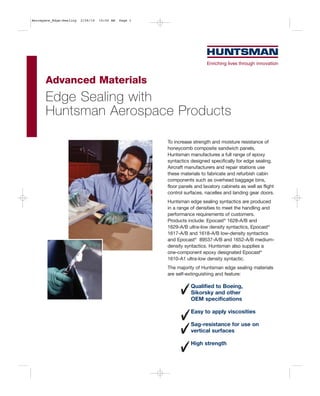 Aerospace_Edge-Sealing   2/26/10   10:50 AM   Page 1




      Advanced Materials
      Edge Sealing with
      Huntsman Aerospace Products

                                                       To increase strength and moisture resistance of
                                                       honeycomb composite sandwich panels,
                                                       Huntsman manufactures a full range of epoxy
                                                       syntactics designed specifically for edge sealing.
                                                       Aircraft manufacturers and repair stations use
                                                       these materials to fabricate and refurbish cabin
                                                       components such as overhead baggage bins,
                                                       floor panels and lavatory cabinets as well as flight
                                                       control surfaces, nacelles and landing gear doors.
                                                       Huntsman edge sealing syntactics are produced
                                                       in a range of densities to meet the handling and
                                                       performance requirements of customers.
                                                       Products include: Epocast® 1628-A/B and
                                                       1629-A/B ultra-low density syntactics, Epocast®
                                                       1617-A/B and 1618-A/B low-density syntactics
                                                       and Epocast® 89537-A/B and 1652-A/B medium-
                                                       density syntactics. Huntsman also supplies a
                                                       one-component epoxy designated Epocast®
                                                       1610-A1 ultra-low density syntactic.
                                                       The majority of Huntsman edge sealing materials
                                                       are self-extinguishing and feature:

                                                                  Qualified to Boeing,
                                                                  Sikorsky and other
                                                                  OEM specifications

                                                                  Easy to apply viscosities

                                                                  Sag-resistance for use on
                                                                  vertical surfaces

                                                                  High strength
 