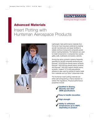 Aerospace_Insert-Potting   2/26/10   10:49 AM   Page 1




      Advanced Materials
      Insert Potting with
      Huntsman Aerospace Products

                                                         Lightweight, high-performance materials from
                                                         Huntsman have long been preferred by leading
                                                         aircraft manufacturers and repair facilities to
                                                         reliably reinforce honeycomb composite panels
                                                         before inserting fasteners. The fasteners are used
                                                         to install components in composite floor panels,
                                                         galley walls, bulkheads and lavatory cabinets.

                                                         Among the epoxy syntactic systems frequently
                                                         specified for aircraft composite reinforcing are:
                                                         Epocast® 1618-D/B low-density epoxy syntactic,
                                                         Epocast® 1633-A/B low-density epoxy syntactic
                                                         and Epocast® 1652-A/B medium-density epoxy
                                                         syntactic. Uralane® 5774-A/B polyurethane
                                                         adhesive is also used for potting of inserts made
                                                         from materials such as Torlon® polyamide-imide.

                                                         The Huntsman insert potting materials are
                                                         either self-extinguishing or flame-retardant to
                                                         satisfy FAA regulations. Physical performance
                                                         properties include:

                                                                    Qualified to Boeing,
                                                                    Sikorsky and other
                                                                    OEM specifications

                                                                    Easy to handle viscosities

                                                                    High strength

                                                                    Ability to withstand
                                                                    temperatures up to 350ºF,
                                                                    depending on product
 