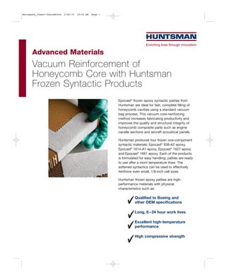 Aerospace_Insert-VacuumCore   2/26/10   10:50 AM   Page 1




      Advanced Materials
      Vacuum Reinforcement of
      Honeycomb Core with Huntsman
      Frozen Syntactic Products
                                                            Epocast® frozen epoxy syntactic patties from
                                                            Huntsman are ideal for fast, complete filling of
                                                            honeycomb cavities using a standard vacuum
                                                            bag process. This vacuum core-reinforcing
                                                            method increases fabricating productivity and
                                                            improves the quality and structural integrity of
                                                            honeycomb composite parts such as engine
                                                            nacelle sections and aircraft acoustical panels.

                                                            Huntsman produces four frozen one-component
                                                            syntactic materials: Epocast® 938-A2 epoxy,
                                                            Epocast® 1614-A1 epoxy, Epocast® 1627 epoxy
                                                            and Epocast® 1661 epoxy. Each of the products
                                                            is formulated for easy handling; patties are ready
                                                            to use after a room temperature thaw. The
                                                            softened syntactics can be used to effectively
                                                            reinforce even small, 1/8-inch cell sizes.

                                                            Huntsman frozen epoxy patties are high-
                                                            performance materials with physical
                                                            characteristics such as:

                                                                       Qualified to Boeing and
                                                                       other OEM specifications

                                                                       Long, 8 – 24 hour work lives

                                                                       Excellent high-temperature
                                                                       performance

                                                                       High compressive strength
 