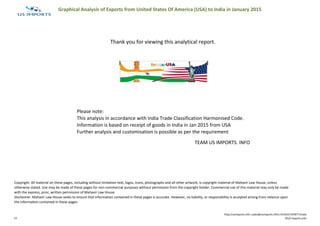 Graphical Analysis of Exports from United States Of America (USA) to India in January 2015
Thank you for viewing this analytical report.
Please note:
This analysis in accordance with India Trade Classification Harmonised Code.
Information is based on receipt of goods in India in Jan 2015 from USA
Further analysis and customisation is possible as per the requirement
TEAM US IMPORTS. INFO
Copyright: All material on these pages, including without limitation text, logos, icons, photographs and all other artwork, is copyright material of Mahavir Law House, unless
otherwise stated. Use may be made of these pages for non-commercial purposes without permission from the copyright holder. Commercial use of this material may only be made
with the express, prior, written permission of Mahavir Law House.
Disclaimer: Mahavir Law House seeks to ensure that information contained in these pages is accurate. However, no liability, or responsibility is accepted arising from reliance upon
the information contained in these pages.
13
http://usimports.info |sales@usimports.info|+919331707877|India
©US Imports.Info
 