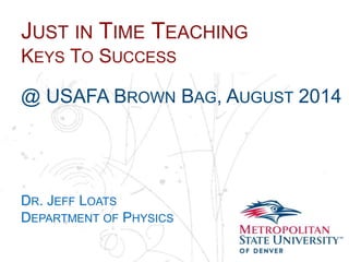 Name
School
Department
JUST IN TIME TEACHING
KEYS TO SUCCESS
@ USAFA BROWN BAG, AUGUST 2014
DR. JEFF LOATS
DEPARTMENT OF PHYSICS
 