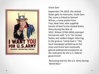 Uncle Sam
September 7th 1813: the United
States gets its nickname, Uncle Sam.
The name is linked to Samuel
Wilson, a meat packer from
Troy, New York, who supplied
barrels of beef to the United States
Army during the War of
1812. Wilson (1766-1854) stamped
the barrels with "U.S." for United
States, but soldiers began referring
to the grub as "Uncle Sam's." The
local newspaper picked up on the
story and Uncle Sam eventually
gained widespread acceptance as
the nickname for the U.S. federal
government
Recruiting tool for the U.S. Army during
World War I