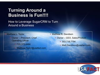Turning Around a
   Business is Fun!!!!
   How to Leverage SugarCRM to Turn
   Around a Business

§  Matthew L. Taylor                      §  Matthew R. Davidson
     §  Owner – President, Chief              §  Owner – CEO, Sales/Product
         Operating Officer                          §  303.718.7794
          §  720.375.4484                          §  Matt.Davidson@usafact.com
          §  Matthew.Taylor@usafact.com
 