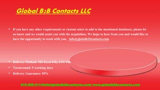 Global B2B Contacts LLC
• If you have any other requirements or custom select to add to the mentioned databases, please let
us know and we would assist you with the acquisition. We hope to hear from you and would like to
have the opportunity to work with you, info@globalb2bcontacts.com
• Delivery Method: MS Excel File, CSV File
• Turnaround: 5 working days
• Delivery Guarantee: 95%
816-286-4114|info@globalb2bcontacts.com| www.globalb2bcontacts.com
 