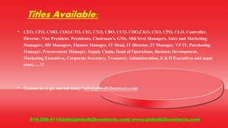 Titles Available:
• CEO, CFO, CMO, COO,CTO, CIO, CXO, CBO, CCO, CDO,CKO, CSO, CPO, CLO, Controller,
Director, Vice President, Presidents, Chairman's, GMs, Mid level Managers, Sales and Marketing
Managers, HR Managers, Finance Manager, IT Head, IT Director, IT Manager, VP IT, Purchasing
Manager, Procurement Manager, Supply Chain, Head of Operations, Business Development,
Marketing Executives, Corporate Secretary, Treasurer, Administration, R & D Executives and many
more......!!!
• Contact us to get started today! info@globalb2bcontacts.com
816-286-4114|info@globalb2bcontacts.com| www.globalb2bcontacts.com
 