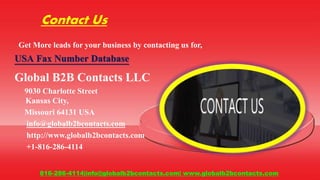 Contact Us
Get More leads for your business by contacting us for,
USA Fax Number Database
Global B2B Contacts LLC
9030 Charlotte Street
Kansas City,
Missouri 64131 USA
info@globalb2bcontacts.com
http://www.globalb2bcontacts.com
+1-816-286-4114
816-286-4114|info@globalb2bcontacts.com| www.globalb2bcontacts.com
 