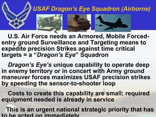 USAF Dragon’s Eye Squadron (Airborne)



  U.S. Air Force needs an Armored, Mobile Forced-
entry ground Surveillance and Targeting means to
expedite precision Strikes against time critical
targets = a “Dragon’s Eye” Squadron
   Dragon’s Eye’s unique capability to operate deep
in enemy territory or in concert with Army ground
maneuver forces maximizes USAF precision strikes
by speeding the sensor-to-shooter loop
  Costs to create this capability are small; required
equipment needed is already in service
 This is an urgent national strategic priority that1 has
 