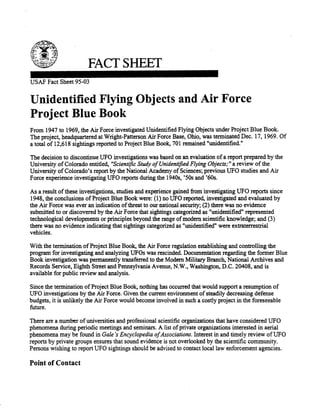 FACT SHEET 
USAF Fact Sheet 95-03 
Unidentified Flying Objects and Air Force 
Project Blue Book 
From 1947 to 1969, the Air Force investigated Unidentified Flying Objects under Project Blue Book. 
The project, headquartered at Wright-Patterson Air Force Base, Ohio, was terminated Dec. 17, 1969. Of 
a total of 12,618 sightings reported to Project Blue Book, 701 remained "unidentified." 
The decision to discontinue UFO investigations was based on an evaluation of a report prepared by the 
University of Colorado entitled, "Scientific Study ofUnidentified Flying Objects;" areview ofthe 
University of Colorado's report by the National Academy of Sciences; previous UFO studies and Air 
Force experience investigating UFO reports during the 1940s, '50s and '60s. 
As a result ofthese investigations, studies and experience gained from investigating UFO reports since 
1948, the conclusions ofProject Blue Book were: (1) no UFO reported, investigated and evaluated by 
the Air Force was ever an indication ofthreat to our national security; (2) there was no evidence 
submitted to or discovered by the Air Force that sightings categorized as "unidentified" represented 
technological developments or principles beyond the range ofmodem scientific knowledge; and (3) 
there was no evidence indicating that sightings categorized as "unidentified" were extraterrestrial 
vehicles. 
With the termination of Project Blue Book, the Air Force regulation establishing and controlling the 
program for investigating and analyzing UFOs was rescinded. Documentation regarding the former Blue 
Book investigation was permanently transferred to the Modern Military Branch, National Archives and 
Records Service, Eighth Street and Pennsylvania Avenue, N.W., Washington, D.C. 20408, and is 
available for public review and analysis. 
Since the termination ofProject Blue Book, nothing has occurred that would support a resumption of 
UFO investigations by the Air Force. Given the current environment ofsteadily decreasing defense 
budgets, it is unlikely the Air Force would become involved in such a costly project in the foreseeable 
future. 
There are a number of universities and professional scientific organizations that have considered UFO 
phenomena during periodic meetings and seminars. A list of private organizations interested in aerial 
phenomena may be found in Gale's Encyclopedia ofAssociations. Interest in and timely review ofUFO 
reports by private groups ensures that sound evidence is not overlooked by the scientific community. 
Persons wishing to report UFO sightings should be advised to contact local law enforcement agencies. 
Point of Contact 
 
