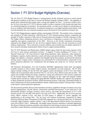 FY 2014 Budget Overview                                                          Section 1: Budget Highlights



Section 1: FY 2014 Budget Highlights (Overview)
The Air Force FY 2014 Budget Request is strategy-based, fiscally informed, and sets a course toward
full-spectrum readiness of the force to execute the Defense Strategic Guidance (DSG). The capability to
sustain these national priorities hinges upon a strong and capable Air Force. To prevent a hollow force,
the Air Force took steps in FY 2013 to become smaller in order to maintain a fully trained and ready force
in a shrinking budgetary environment. By remaining smaller, we trade size for quality by maintaining our
focus on readiness and modernization. It reallocates manpower to our highest priorities and sustains, with
less than desirable risk, our cornerstone programs across the broad Air Force portfolio of mission sets.
The FY 2014 Budget Request supports military end strength of 503,400. This includes Active component
end strength of 327,600, reduced by 1,860 from the FY 2013 Enacted position; Reserve component end
strength of 70,400, a decrease of 480; and Air National Guard end strength of 105,400, a decrease of 300.
The budget reflects rebalancing between Active and Reserve Components to preserve the Total Force
capability and capacity requirements of the DSG. However, in the fiscally constrained environment
imposed by the Budget Control Act, the Air Force supports efforts to slow the rate of growth in overall
military compensation. This is necessary to protect readiness and avoid driving even deeper reductions to
force structure and delay modernization efforts critical to support national defense.
The FY 2014 Operation and Maintenance (O&M) budget request funds the day-to-day expenses of the
Air Force to meet mission sustainment activities. It supports 79 major installations (72 Active, 2 Air
National Guard and 5 Air Force Reserve), funds flying operations, space operations, cyber operations,
intelligence, logistics, nuclear deterrence, search and rescue and special operations activities. The O&M
budget also supports a consistent, equitable and attainable flying hour program, prioritized full spectrum
training venues, weapon system sustainment, pay and benefits for civilian personnel, sustainment of our
power projection platforms (our installations) and developing and caring for our Airmen and their
families.
The Research, Development, Test and Evaluation (RDT&E) appropriation funds basic and applied
scientific research as well as future weapon systems’ development, test and evaluation. The FY 2014
request includes funding for the KC-46A and supports system development of the F-35A Joint Strike
Fighter, the next generation strike aircraft for the U.S. Air Force, Navy, Marine Corps and our allies. The
request also includes funding for design, integration, testing and certification of the mission components
for the Combat Rescue Helicopter, America’s premier helicopter for day, night and marginal weather
Combat Search and Rescue, replacing the aging HH-60G. RDT&E funding also supports such programs
as Space Situational Awareness Systems, Global Positioning Systems, long-range, penetrating bomber as
well as Minuteman III Intercontinental Ballistic Missile modernization projects ensuring future viability
of the nation’s nuclear deterrence operations.
The Procurement portfolio delivers both immediate and future capabilities through investment across four
specific appropriations: Aircraft, Missile, Ammunition and Other Procurement. A new multi-year C-130
procurement initiative leverages resources across services, and funds the procurement of six C-130J
aircraft, one HC-130, four MC-130s and five AC-130s in FY 2014. Additionally, the Air Force procures
twelve MQ-9, nineteen F-35A, and three CV-22B Osprey in addition to various upgrades and
modifications to the existing fleet. The Air Force will continue Evolutionary Acquisition for Space
Efficiency/Efficient Space Procurement (EASE/ESP) approach for a fixed price block buy of Advanced
Extremely High Frequency satellite vehicles 5 and 6 and Space-Based Infrared System Geosynchronous
Earth Orbit (GEO)-5 and 6. Additionally, the budget request procures munitions to maintain appropriate
War Reserve Materiel munitions quantities and required test and training inventory levels including 6,965
Joint Direct Attack Munitions and general purpose bombs, practice bombs and rockets.



                                    Integrity - Service - Excellence                                       2
 