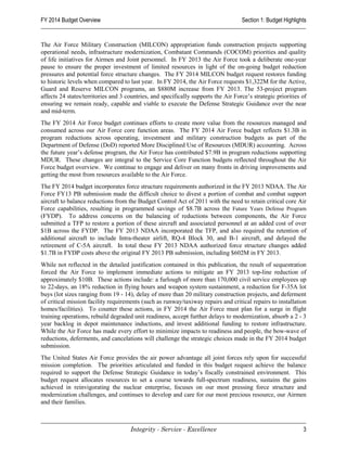 FY 2014 Budget Overview                                                             Section 1: Budget Highlights


The Air Force Military Construction (MILCON) appropriation funds construction projects supporting
operational needs, infrastructure modernization, Combatant Commands (COCOM) priorities and quality
of life initiatives for Airmen and Joint personnel. In FY 2013 the Air Force took a deliberate one-year
pause to ensure the proper investment of limited resources in light of the on-going budget reduction
pressures and potential force structure changes. The FY 2014 MILCON budget request restores funding
to historic levels when compared to last year. In FY 2014, the Air Force requests $1,322M for the Active,
Guard and Reserve MILCON programs, an $880M increase from FY 2013. The 53-project program
affects 24 states/territories and 3 countries, and specifically supports the Air Force’s strategic priorities of
ensuring we remain ready, capable and viable to execute the Defense Strategic Guidance over the near
and mid-term.
The FY 2014 Air Force budget continues efforts to create more value from the resources managed and
consumed across our Air Force core function areas. The FY 2014 Air Force budget reflects $1.3B in
program reductions across operating, investment and military construction budgets as part of the
Department of Defense (DoD) reported More Disciplined Use of Resources (MDUR) accounting. Across
the future year’s defense program, the Air Force has contributed $7.9B in program reductions supporting
MDUR. These changes are integral to the Service Core Function budgets reflected throughout the Air
Force budget overview. We continue to engage and deliver on many fronts in driving improvements and
getting the most from resources available to the Air Force.
The FY 2014 budget incorporates force structure requirements authorized in the FY 2013 NDAA. The Air
Force FY13 PB submission made the difficult choice to divest a portion of combat and combat support
aircraft to balance reductions from the Budget Control Act of 2011 with the need to retain critical core Air
Force capabilities, resulting in programmed savings of $8.7B across the Future Years Defense Program
(FYDP). To address concerns on the balancing of reductions between components, the Air Force
submitted a TFP to restore a portion of these aircraft and associated personnel at an added cost of over
$1B across the FYDP. The FY 2013 NDAA incorporated the TFP, and also required the retention of
additional aircraft to include Intra-theater airlift, RQ-4 Block 30, and B-1 aircraft, and delayed the
retirement of C-5A aircraft. In total these FY 2013 NDAA authorized force structure changes added
$1.7B in FYDP costs above the original FY 2013 PB submission, including $602M in FY 2013.
While not reflected in the detailed justification contained in this publication, the result of sequestration
forced the Air Force to implement immediate actions to mitigate an FY 2013 top-line reduction of
approximately $10B. These actions include: a furlough of more than 170,000 civil service employees up
to 22-days, an 18% reduction in flying hours and weapon system sustainment, a reduction for F-35A lot
buys (lot sizes ranging from 19 - 14), delay of more than 20 military construction projects, and deferment
of critical mission facility requirements (such as runway/taxiway repairs and critical repairs to installation
homes/facilities). To counter these actions, in FY 2014 the Air Force must plan for a surge in flight
training operations, rebuild degraded unit readiness, accept further delays to modernization, absorb a 2 - 3
year backlog in depot maintenance inductions, and invest additional funding to restore infrastructure.
While the Air Force has made every effort to minimize impacts to readiness and people, the bow-wave of
reductions, deferments, and cancelations will challenge the strategic choices made in the FY 2014 budget
submission.
The United States Air Force provides the air power advantage all joint forces rely upon for successful
mission completion. The priorities articulated and funded in this budget request achieve the balance
required to support the Defense Strategic Guidance in today’s fiscally constrained environment. This
budget request allocates resources to set a course towards full-spectrum readiness, sustains the gains
achieved in reinvigorating the nuclear enterprise, focuses on our most pressing force structure and
modernization challenges, and continues to develop and care for our most precious resource, our Airmen
and their families.



                                     Integrity - Service - Excellence                                         3
 