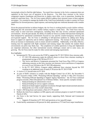 FY 2014 Budget Overview                                                            Section 1: Budget Highlights


increasingly critical to find the right balance. Too much force structure in the Active component does not
capitalize on the lower cost of operation in the Reserves. Too little force structure in the Active
component requires Guardsman and Reservists to deploy more often, even in peacetime, breaking the
model of a part-time force. The Air Force cannot afford to address force structure issues in three separate
stovepipes. It is essential to manage the health of the Total Force holistically in order to sustain Air Force
capabilities for forward presence, rapid response, and meeting high-rate rotational demands with a smaller
force.
Given the projected decline in defense budgets, the Air Force is working hard to avoid a hollow military.
Mitigating the risk associated with a smaller military requires a ready force. The Total Force must be
more ready to meet near-term contingencies, including those that may involve contested operational
environments. Over the past decade, the ability of combat air forces to conduct full-spectrum training has
been hampered by operational commitments focused on very specific counter-insurgency missions and
air-to-ground support. The Air Force is rebuilding to full-spectrum readiness by adding more flying
hours to support air superiority and air defense suppression training. The increase to flying hours also
drives an increase to maintenance costs to ensure aircraft availability. Additionally, to be fully effective,
training must be supported with flight simulators and training ranges that emulate the modern threat
environments our pilots may likely face. The completion of combat operations in Iraq and Afghanistan
are important milestones, but other international security challenges remain and in some cases, are
growing. The Air Force must be ready for other current and emerging requirements.
Key highlights:
   • Incorporated $1.7B in costs across the FYDP to support the FY 2013 NDAA force structure adds
           o FY 2013 PB submission made the difficult choice to divest force structure resulting in
                programmed savings of $8.7B from FY13-17
           o The Active and Reserve Components presented the Total Force Plan (TFP) to Congress
                addressing concerns on the force structure mix between Active and Reserve Components
                at a cost of over $1B above the FY 2013 PB submission
           o In the FY 2013 NDAA, Congress added additional force structure beyond the TFP
                resulting in an additional costs of nearly $.7B across the FY 2013 FYDP
   • 11 Active C-21 aircraft retire in FY 2014
   • As part of DoD’s initiative to comply with the Budget Control Act of 2011, the November 9,
       2011 Executive Order 13589, “Promoting Efficient Spending,” and the 11 May 2012 Executive
       Order, “Promoting Efficient Spending to Support Agency Operations,” the Air Force continued
       progress towards a More Disciplined Use of Defense Dollars. Some specific examples include:
           o Reduced funding for administrative travel
           o Reduced funding for service support contracts
           o Reduced on-hand support equipment inventories through improved procurement practices
           o Reduced the size of the overall vehicle fleet
   • Funds 1.2M flying hours and sustains a fleet of 5,178 aircraft
   • Reflects the Joint Force emphasis on ISR capacity and continues progress to reach 65 Combat Air
       Patrols (CAPs)
   • Air Force is the lead Service for space launch, supporting DoD, National and Commercial
       agencies
           o Supports 26 launches in FY 2014 and operations at two spacelift ranges
   • Funds facility sustainment at 80 percent for daily operations at 79 Total Force major installations




                                     Integrity - Service - Excellence                                       11
 
